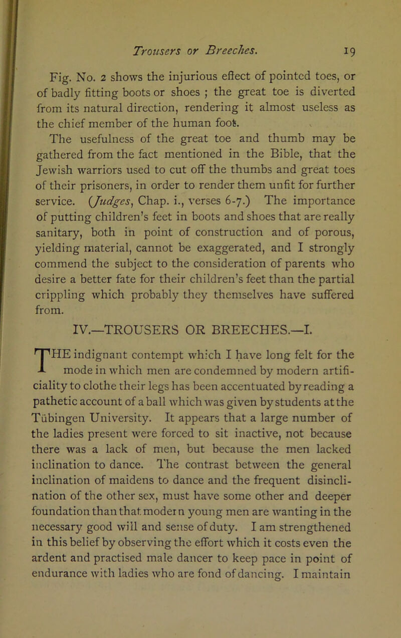 Fig. No. 2 shows the injurious effect of pointed toes, or of badly fitting boots or shoes ; the great toe is diverted from its natural direction, rendering it almost useless as the chief member of the human foot. The usefulness of the great toe and thumb may be gathered from the fact mentioned in the Bible, that the Jewish warriors used to cut off the thumbs and great toes of their prisoners, in order to render them unfit for further service. {Judges, Chap, i., verses 6-7.) The importance of putting children’s feet in boots and shoes that are really sanitary, both in point of construction and of porous, yielding material, cannot be exaggerated, and I strongly commend the subject to the consideration of parents who desire a better fate for their children’s feet than the partial crippling which probably they themselves have suffered from. HE indignant contempt which I have long felt for the mode in which men are condemned by modern artifi- ciality to clothe their legs has been accentuated by reading a pathetic account of a ball which was given by students at the Tubingen University. It appears that a large number of the ladies present were forced to sit inactive, not because there was a lack of men, but because the men lacked inclination to dance. The contrast between the general inclination of maidens to dance and the frequent disincli- nation of the other sex, must have some other and deeper foundation than that model n young men are wanting in the necessary good will and sense of duty. I am strengthened in this belief by observing the effort which it costs even the ardent and practised male dancer to keep pace in point of endurance with ladies who are fond of dancing. I maintain IV.—TROUSERS OR BREECHES.—I.