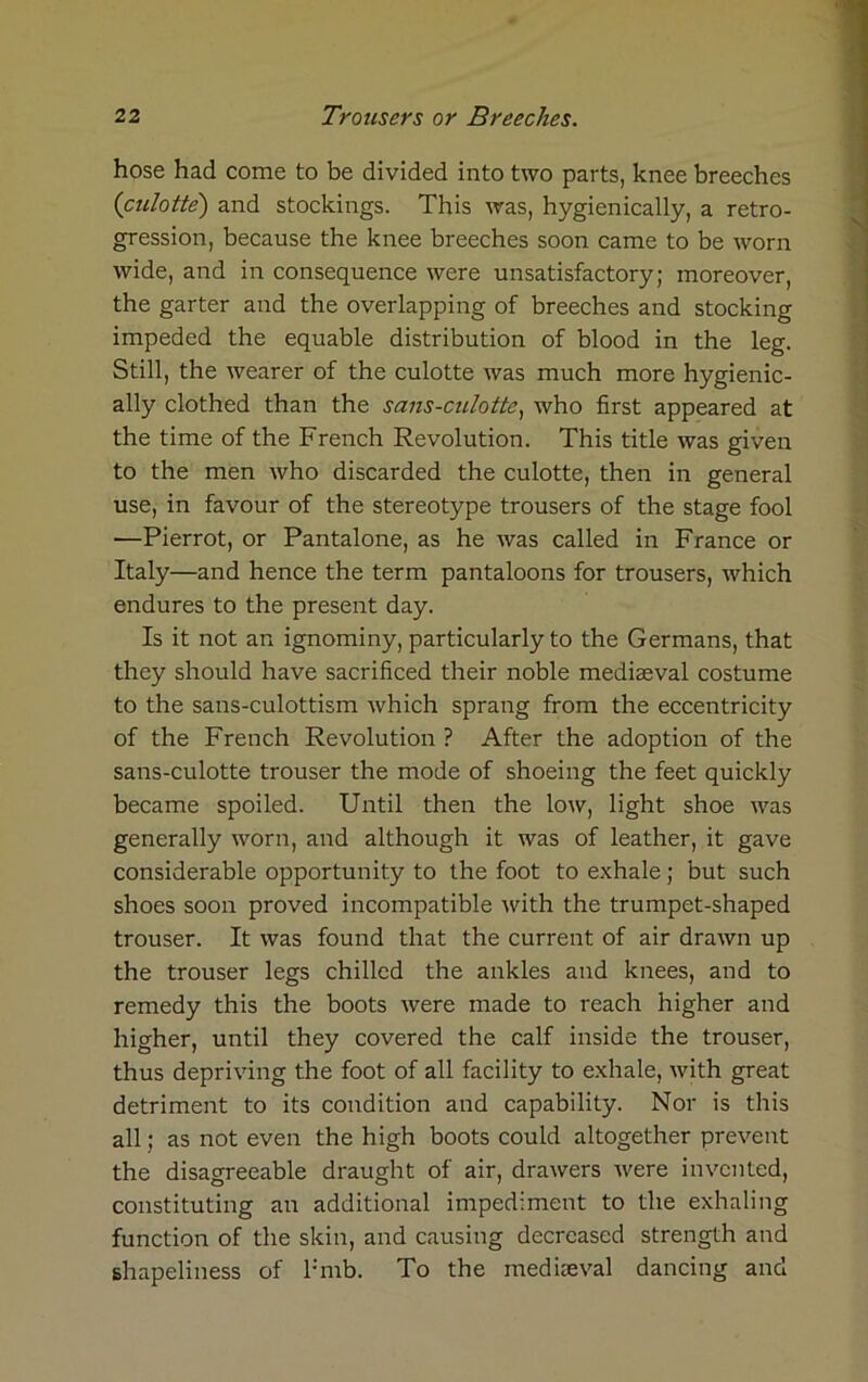 hose had come to be divided into two parts, knee breeches {culotte) and stockings. This was, hygienically, a retro- gression, because the knee breeches soon came to be worn wide, and in consequence were unsatisfactory; moreover, the garter and the overlapping of breeches and stocking impeded the equable distribution of blood in the leg. Still, the wearer of the culotte was much more hygienic- ally clothed than the sans-culotte, who first appeared at the time of the French Revolution. This title was given to the men who discarded the culotte, then in general use, in favour of the stereotype trousers of the stage fool —Pierrot, or Pantalone, as he was called in France or Italy—and hence the term pantaloons for trousers, which endures to the present day. Is it not an ignominy, particularly to the Germans, that they should have sacrificed their noble mediaeval costume to the sans-culottism which sprang from the eccentricity of the French Revolution ? After the adoption of the sans-culotte trouser the mode of shoeing the feet quickly became spoiled. Until then the low, light shoe was generally worn, and although it was of leather, it gave considerable opportunity to the foot to exhale; but such shoes soon proved incompatible with the trumpet-shaped trouser. It was found that the current of air drawn up the trouser legs chilled the ankles and knees, and to remedy this the boots were made to reach higher and higher, until they covered the calf inside the trouser, thus depriving the foot of all facility to exhale, with great detriment to its condition and capability. Nor is this all; as not even the high boots could altogether prevent the disagreeable draught of air, drawers were invented, constituting an additional impediment to the exhaling function of the skin, and causing decreased strength and shapeliness of l:mb. To the mediaeval dancing and