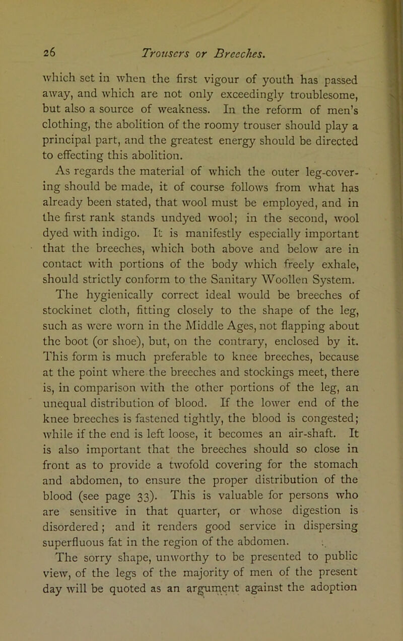 which set in when the first vigour of youth has passed away, and which are not only exceedingly troublesome, but also a source of weakness. In the reform of men’s clothing, the abolition of the roomy trouser should play a principal part, and the greatest energy should be directed to effecting this abolition. As regards the material of which the outer leg-cover- ing should be made, it of course follows from what has already been stated, that wool must be employed, and in the first rank stands undyed wool; in the second, wool dyed with indigo. It is manifestly especially important that the breeches, which both above and below are in contact with portions of the body which freely exhale, should strictly conform to the Sanitary Woollen System. The hygienically correct ideal would be breeches of stockinet cloth, fitting closely to the shape of the leg, such as were worn in the Middle Ages, not flapping about the boot (or shoe), but, on the contrary, enclosed by it. This form is much preferable to knee breeches, because at the point where the breeches and stockings meet, there is, in comparison with the other portions of the leg, an unequal distribution of blood. If the lower end of the knee breeches is fastened tightly, the blood is congested; while if the end is left loose, it becomes an air-shaft. It is also important that the breeches should so close in front as to provide a twofold covering for the stomach and abdomen, to ensure the proper distribution of the blood (see page 33). This is valuable for persons who are sensitive in that quarter, or Avhose digestion is disordered; and it renders good service in dispersing superfluous fat in the region of the abdomen. The sorry shape, unworthy to be presented to public view, of the legs of the majority of men of the present day will be quoted as an argument against the adoption