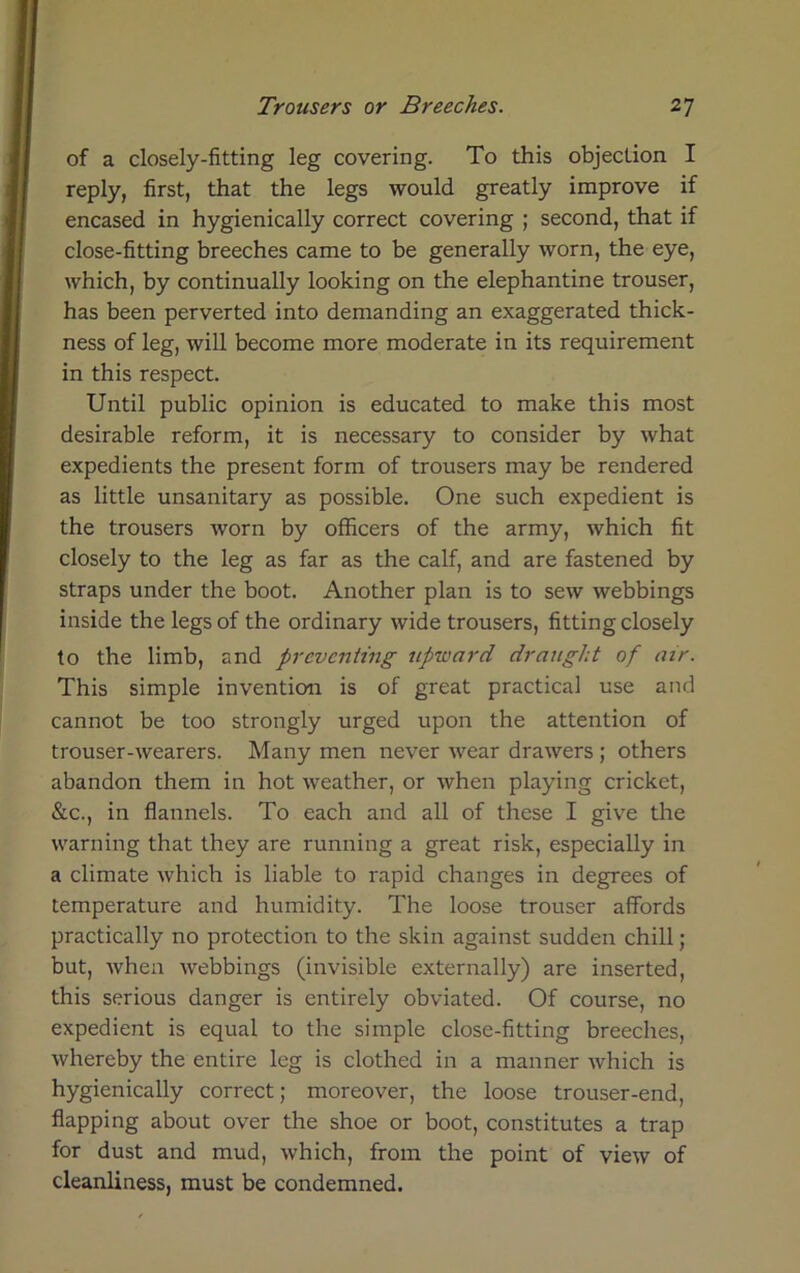 of a closely-fitting leg covering. To this objection I reply, first, that the legs would greatly improve if encased in hygienically correct covering ; second, that if close-fitting breeches came to be generally worn, the eye, which, by continually looking on the elephantine trouser, has been perverted into demanding an exaggerated thick- ness of leg, will become more moderate in its requirement in this respect. Until public opinion is educated to make this most desirable reform, it is necessary to consider by what expedients the present form of trousers may be rendered as little unsanitary as possible. One such expedient is the trousers worn by officers of the army, which fit closely to the leg as far as the calf, and are fastened by straps under the boot. Another plan is to sew webbings inside the legs of the ordinary wide trousers, fitting closely to the limb, and preventing upward draught of air. This simple invention is of great practical use and cannot be too strongly urged upon the attention of trouser-wearers. Many men never wear drawers ; others abandon them in hot weather, or when playing cricket, &c., in flannels. To each and all of these I give the warning that they are running a great risk, especially in a climate which is liable to rapid changes in degrees of temperature and humidity. The loose trouser affords practically no protection to the skin against sudden chill; but, when webbings (invisible externally) are inserted, this serious danger is entirely obviated. Of course, no expedient is equal to the simple close-fitting breeches, whereby the entire leg is clothed in a manner which is hygienically correct; moreover, the loose trouser-end, flapping about over the shoe or boot, constitutes a trap for dust and mud, which, from the point of view of cleanliness, must be condemned.