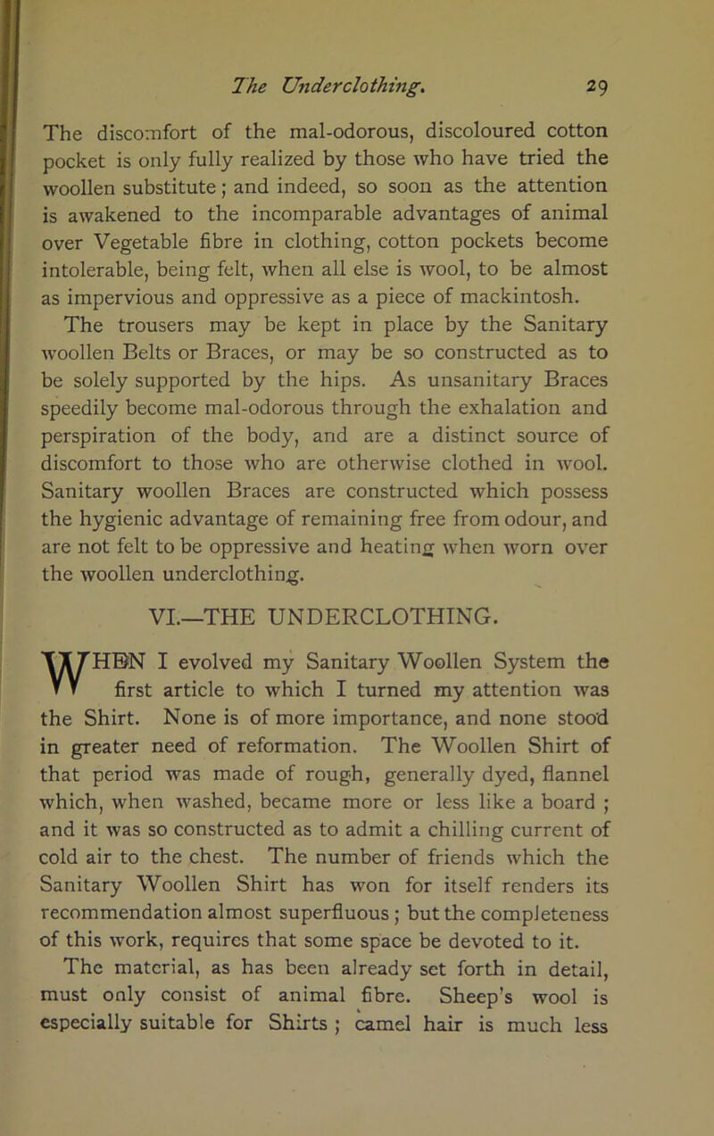 The discomfort of the mal-odorous, discoloured cotton pocket is only fully realized by those who have tried the woollen substitute; and indeed, so soon as the attention is awakened to the incomparable advantages of animal over Vegetable fibre in clothing, cotton pockets become intolerable, being felt, when all else is wool, to be almost as impervious and oppressive as a piece of mackintosh. The trousers may be kept in place by the Sanitary woollen Belts or Braces, or may be so constructed as to be solely supported by the hips. As unsanitary Braces speedily become mal-odorous through the exhalation and perspiration of the body, and are a distinct source of discomfort to those who are otherwise clothed in wool. Sanitary woollen Braces are constructed which possess the hygienic advantage of remaining free from odour, and are not felt to be oppressive and heating when worn over the woollen underclothing. VI.—THE UNDERCLOTHING. WHEN I evolved my Sanitary Woollen System the first article to which I turned my attention was the Shirt. None is of more importance, and none stood in greater need of reformation. The Woollen Shirt of that period was made of rough, generally dyed, flannel which, when washed, became more or less like a board ; and it was so constructed as to admit a chilling current of cold air to the chest. The number of friends which the Sanitary Woollen Shirt has won for itself renders its recommendation almost superfluous ; but the completeness of this work, requires that some space be devoted to it. The material, as has been already set forth in detail, must only consist of animal fibre. Sheep’s wool is especially suitable for Shirts ; camel hair is much less