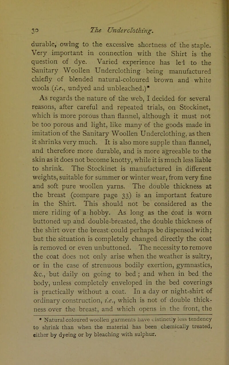 durable, owing to the excessive shortness of the staple. Very important in connection with the Shirt is the question of dye. Varied experience has lei to the Sanitary Woollen Underclothing being manufactured chiefly of blended natural-coloured brown and white wools (i.e., undyed and unbleached.)* As regards the nature of the web, I decided for several reasons, after careful and repeated trials, on Stockinet, which is more porous than flannel, although it must not be too porous and light, like many of the goods made in imitation of the Sanitary Woollen Underclothing, as then it shrinks very much. It is also more supple than flannel, and therefore more durable, and is more agreeable to the skin as it does not become knotty, while it is much less liable to shrink. The Stockinet is manufactured in different weights, suitable for summer or winter wear, from very fine and soft pure woollen yarns. The double thickness at the breast (compare page 33) is an important feature in the Shirt. This should not be considered as the mere riding of a hobby. As long as the coat is worn buttoned up and double-breasted, the double thickness of the shirt over the breast could perhaps be dispensed with; but the situation is completely changed directly the coat is removed or even unbuttoned. The necessity to remove the coat does not only arise when the weather is sultry, or in the case of strenuous bodily exertion, gymnastics, &c., but daily on going to bed ; and when in bed the body, unless completely enveloped in the bed coverings is practically without a coat. In a day or night-shirt of ordinary construction, i.e., which is not of double thick- ness over the breast, and which opens in the front, the * Natural coloured woollen garments have distinctly less tendency to shrink than when the material has been chemically treated, either by dyeing or by bleaching with sulphur.