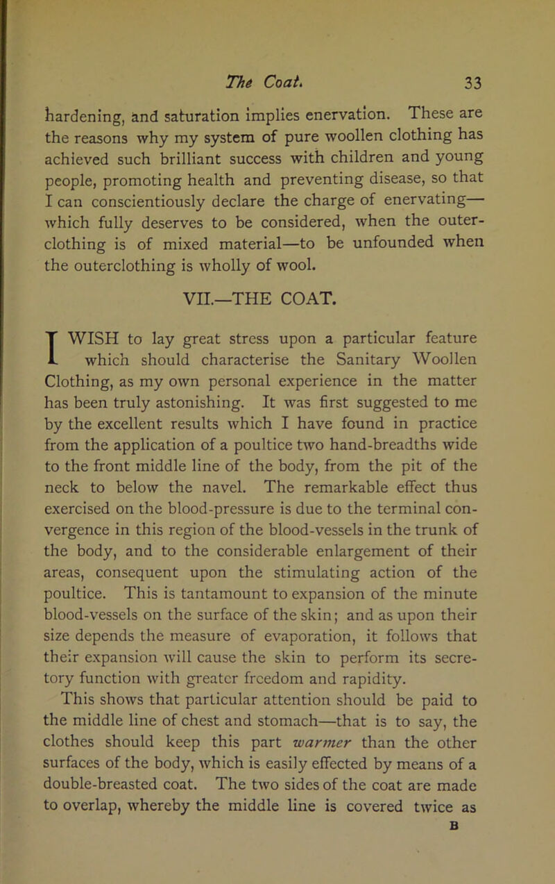 hardening, and saturation implies enervation. These are the reasons why my system of pure woollen clothing has achieved such brilliant success with children and young people, promoting health and preventing disease, so that I can conscientiously declare the charge of enervating— which fully deserves to be considered, when the outer- clothing is of mixed material—to be unfounded when the outerclothing is wholly of wool. VII.—THE COAT. TWISH to lay great stress upon a particular feature which should characterise the Sanitary Woollen Clothing, as my own personal experience in the matter has been truly astonishing. It was first suggested to me by the excellent results which I have found in practice from the application of a poultice two hand-breadths wide to the front middle line of the body, from the pit of the neck to below the navel. The remarkable effect thus exercised on the blood-pressure is due to the terminal con- vergence in this region of the blood-vessels in the trunk of the body, and to the considerable enlargement of their areas, consequent upon the stimulating action of the poultice. This is tantamount to expansion of the minute blood-vessels on the surface of the skin; and as upon their size depends the measure of evaporation, it follows that their expansion will cause the skin to perform its secre- tory function with greater freedom and rapidity. This shows that particular attention should be paid to the middle line of chest and stomach—that is to say, the clothes should keep this part wanner than the other surfaces of the body, which is easily effected by means of a double-breasted coat. The two sides of the coat are made to overlap, whereby the middle line is covered twice as B