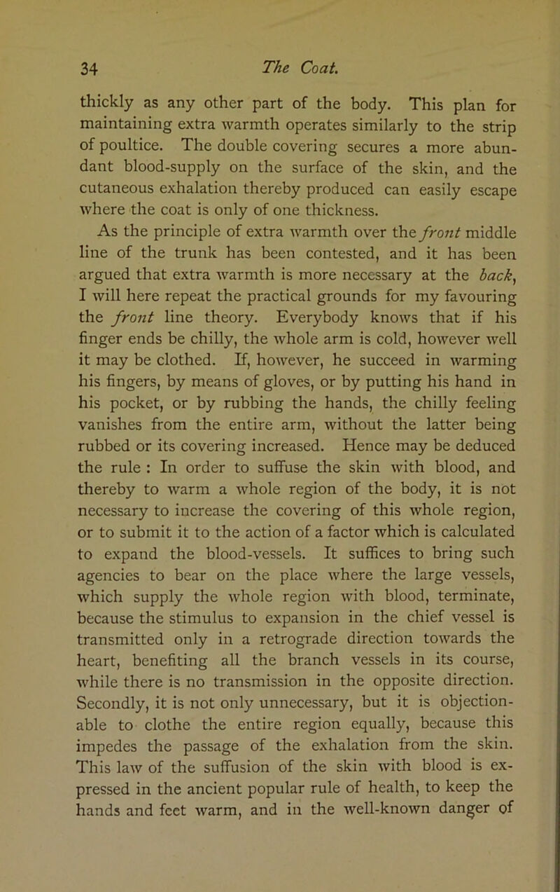 thickly as any other part of the body. This plan for maintaining extra warmth operates similarly to the strip of poultice. The double covering secures a more abun- dant blood-supply on the surface of the skin, and the cutaneous exhalation thereby produced can easily escape where the coat is only of one thickness. As the principle of extra warmth over the front middle line of the trunk has been contested, and it has been argued that extra warmth is more necessary at the back, I will here repeat the practical grounds for my favouring the front line theory. Everybody knows that if his finger ends be chilly, the whole arm is cold, however well it may be clothed. If, however, he succeed in warming his fingers, by means of gloves, or by putting his hand in his pocket, or by rubbing the hands, the chilly feeling vanishes from the entire arm, without the latter being rubbed or its covering increased. Hence may be deduced the rule : In order to suffuse the skin with blood, and thereby to warm a whole region of the body, it is not necessary to increase the covering of this whole region, or to submit it to the action of a factor which is calculated to expand the blood-vessels. It suffices to bring such agencies to bear on the place where the large vessels, which supply the whole region with blood, terminate, because the stimulus to expansion in the chief vessel is transmitted only in a retrograde direction towards the heart, benefiting all the branch vessels in its course, while there is no transmission in the opposite direction. Secondly, it is not only unnecessary, but it is objection- able to clothe the entire region equally, because this impedes the passage of the exhalation from the skin. This law of the suffusion of the skin with blood is ex- pressed in the ancient popular rule of health, to keep the hands and feet warm, and in the well-known danger of