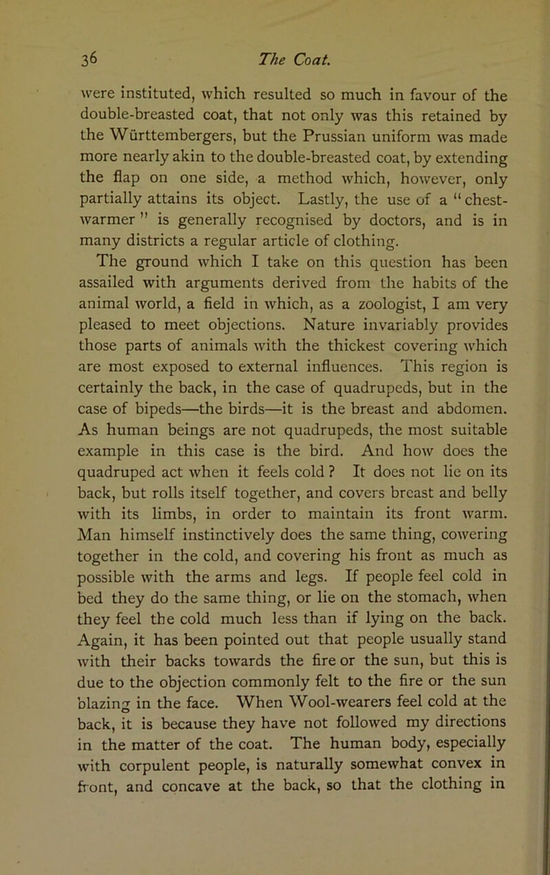 were instituted, which resulted so much in favour of the double-breasted coat, that not only was this retained by the Wiirttembergers, but the Prussian uniform was made more nearly akin to the double-breasted coat, by extending the flap on one side, a method which, however, only partially attains its object. Lastly, the use of a “ chest- warmer ” is generally recognised by doctors, and is in many districts a regular article of clothing. The ground which I take on this question has been assailed with arguments derived from the habits of the animal world, a field in which, as a zoologist, I am very pleased to meet objections. Nature invariably provides those parts of animals with the thickest covering which are most exposed to external influences. This region is certainly the back, in the case of quadrupeds, but in the case of bipeds—the birds—it is the breast and abdomen. As human beings are not quadrupeds, the most suitable example in this case is the bird. And how does the quadruped act when it feels cold ? It does not lie on its back, but rolls itself together, and covers breast and belly with its limbs, in order to maintain its front warm. Man himself instinctively does the same thing, cowering together in the cold, and covering his front as much as possible with the arms and legs. If people feel cold in bed they do the same thing, or lie on the stomach, when they feel the cold much less than if lying on the back. Again, it has been pointed out that people usually stand with their backs towards the fire or the sun, but this is due to the objection commonly felt to the fire or the sun blazin^ in the face. When Wool-wearers feel cold at the O back, it is because they have not followed my directions in the matter of the coat. The human body, especially with corpulent people, is naturally somewhat convex in front, and concave at the back, so that the clothing in