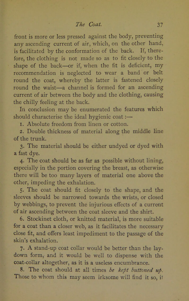 front is more or less pressed against the body, preventing any ascending current of air, which, on the other hand, is facilitated by the conformation of the back. If, there- fore, the clothing is not made so as to fit closely to the shape of the back—or if, when the fit is deficient, my recommendation is neglected to wear a band or belt round the coat, whereby the latter is fastened closely round the waist—a channel is formed for an ascending current of air between the body and the clothing, causing the chilly feeling at the back. In conclusion may be enumerated the features which should characterise the ideal hygienic coat:— 1. Absolute freedom from linen or cotton. 2. Double thickness of material along the middle line of the trunk. 3. The material should be either undyed or dyed with a fast dye. 4. The coat should be as far as possible without lining, especially in the portion covering the breast, as otherwise there will be too many layers of material one above the other, impeding the exhalation. 5. The coat should fit closely to the shape, and the sleeves should be narrowed towards the wrists, or closed by webbings, to prevent the injurious effects of a current of air ascending between the coat sleeve and the shirt. 6. Stockinet cloth, or knitted material, is more suitable for a coat than a closer web, as it facilitates the necessary close fit, and offers least impediment to the passage of the skin’s exhalation. 7. A stand-up coat collar would be better than the lay- down form, and it would be well to dispense with the coat-collar altogether, as it is a useless encumbrance. 8. The coat should at all times he kept buttoned up. Those to whom this may seem irksome will find it so, il