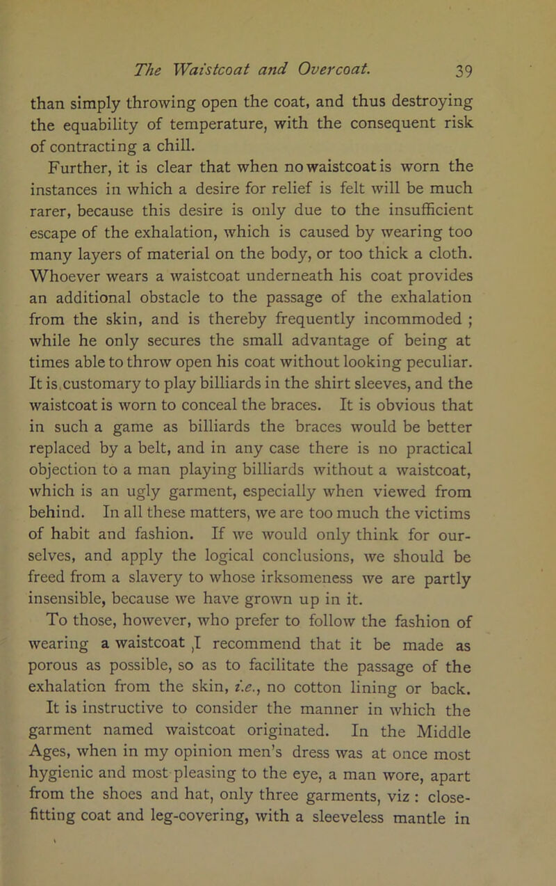 than simply throwing open the coat, and thus destroying the equability of temperature, with the consequent risk of contracting a chill. Further, it is clear that when no waistcoat is worn the instances in which a desire for relief is felt will be much rarer, because this desire is only due to the insufficient escape of the exhalation, which is caused by wearing too many layers of material on the body, or too thick a cloth. Whoever wears a waistcoat underneath his coat provides an additional obstacle to the passage of the exhalation from the skin, and is thereby frequently incommoded ; while he only secures the small advantage of being at times able to throw open his coat without looking peculiar. It is. customary to play billiards in the shirt sleeves, and the waistcoat is worn to conceal the braces. It is obvious that in such a game as billiards the braces would be better replaced by a belt, and in any case there is no practical objection to a man playing billiards without a waistcoat, which is an ugly garment, especially when viewed from behind. In all these matters, we are too much the victims of habit and fashion. If we would only think for our- selves, and apply the logical conclusions, we should be freed from a slavery to whose irksomeness we are partly insensible, because we have grown up in it. To those, however, who prefer to follow the fashion of wearing a waistcoat ,1 recommend that it be made as porous as possible, so as to facilitate the passage of the exhalation from the skin, z.e., no cotton lining or back. It is instructive to consider the manner in which the garment named waistcoat originated. In the Middle Ages, when in my opinion men’s dress was at once most hygienic and most pleasing to the eye, a man wore, apart from the shoes and hat, only three garments, viz : close- fitting coat and leg-covering, with a sleeveless mantle in