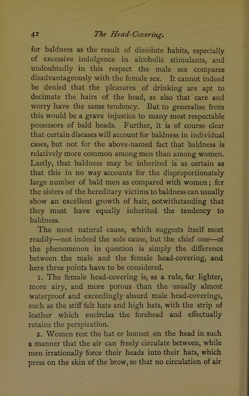 for baldness as the result of dissolute habits, especially of excessive indulgence in alcoholic stimulants, and undoubtedly in this respect the male sex compares disadvantageously with the female sex. It cannot indeed be denied that the pleasures of drinking are apt to decimate the hairs of the head, as also that care and worry have the same tendency. But to generalise from this would be a grave injustice to many most respectable possessors of bald heads. Further, it is of course clear that certain diseases will account for baldness in individual cases, but not for the above-named fact that baldness is relatively more common among men than among women. Lastly, that baldness may be inherited is as certain as that this in no way accounts for the disproportionately large number of bald men as compared with women; fcr the sisters of the hereditary victims to baldness can usually show an excellent growth of hair, notwithstanding that they must have equally inherited the tendency to baldness. The most natural cause, which suggests itself most readily—not indeed the sole cause, but the chief one—of the phenomenon in question is simply the difference between the male and the female head-covering, and here three points have to be considered. 1. The female head-covering is, as a rule, far lighter, more airy, and more porous than the usually almost waterproof and exceedingly absurd male head-coverings, such as the stiff felt hats and high hats, with the strip of leather which encircles the forehead and effectually retains the perspiration. 2. Women rest the hat or bonnet on the head in such a manner that the air can freely circulate between, while men irrationally force their heads into their hats, which press on the skin of the brow, so that no circulation of air