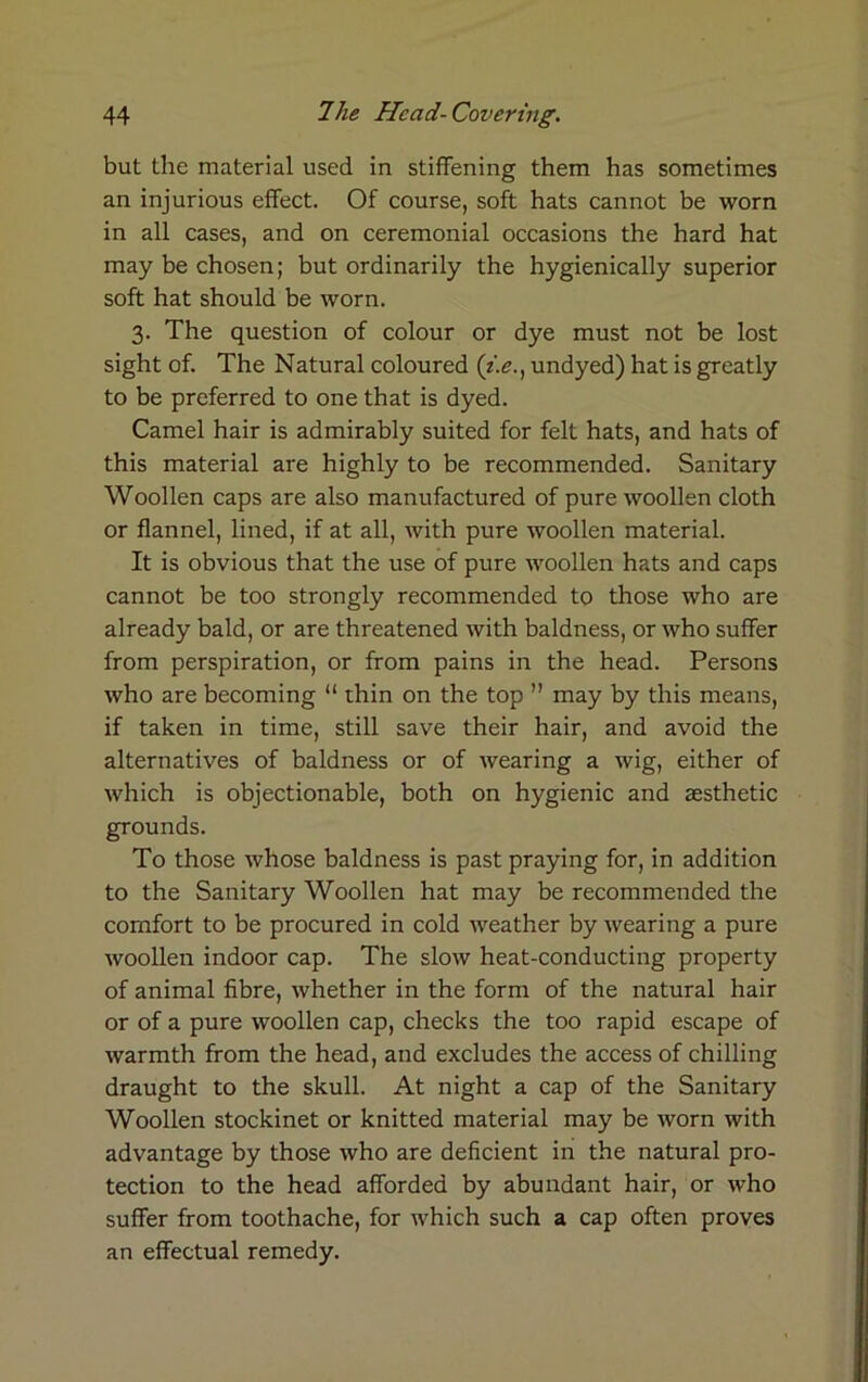 but the material used in stiffening them has sometimes an injurious effect. Of course, soft hats cannot be worn in all cases, and on ceremonial occasions the hard hat may be chosen; but ordinarily the hygienically superior soft hat should be worn. 3. The question of colour or dye must not be lost sight of. The Natural coloured (i.e., undyed) hat is greatly to be preferred to one that is dyed. Camel hair is admirably suited for felt hats, and hats of this material are highly to be recommended. Sanitary Woollen caps are also manufactured of pure woollen cloth or flannel, lined, if at all, with pure woollen material. It is obvious that the use of pure woollen hats and caps cannot be too strongly recommended to those who are already bald, or are threatened with baldness, or who suffer from perspiration, or from pains in the head. Persons who are becoming “ thin on the top ” may by this means, if taken in time, still save their hair, and avoid the alternatives of baldness or of wearing a wig, either of which is objectionable, both on hygienic and aesthetic grounds. To those whose baldness is past praying for, in addition to the Sanitary Woollen hat may be recommended the comfort to be procured in cold weather by wearing a pure woollen indoor cap. The slow heat-conducting property of animal fibre, whether in the form of the natural hair or of a pure woollen cap, checks the too rapid escape of warmth from the head, and excludes the access of chilling draught to the skull. At night a cap of the Sanitary Woollen stockinet or knitted material may be worn with advantage by those who are deficient in the natural pro- tection to the head afforded by abundant hair, or who suffer from toothache, for which such a cap often proves an effectual remedy.