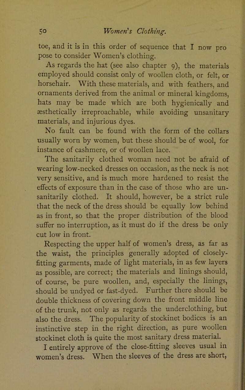 toe, and it is in this order of sequence that I now pro pose to consider Women’s clothing. As regards the hat (see also chapter 9), the materials employed should consist only of woollen cloth, or felt, or horsehair. With these materials, and with feathers, and ornaments derived from the animal or mineral kingdoms, hats may be made which are both hygienically and aesthetically irreproachable, while avoiding unsanitary materials, and injurious dyes. No fault can be found with the form of the collars usually worn by women, but these should be of wool, for instance of cashmere, or of woollen lace. The sanitarily clothed woman need not be afraid of wearing low-necked dresses on occasion, as the neck is not very sensitive, and is much more hardened to resist the effects of exposure than in the case of those who are un- sanitarily clothed. It should, however, be a strict rule that the neck of the dress should be equally low behind as in front, so that the proper distribution of the blood suffer no interruption, as it must do if the dress be only cut low in front. Respecting the upper half of women’s dress, as far as the waist, the principles generally adopted of closely- fitting garments, made of light materials, in as few layers as possible, are correct; the materials and linings should, of course, be pure woollen, and, especially the linings, should be undyed or fast-dyed. Further there should be double thickness of covering down the front middle line of the trunk, not only as regards the underclothing, but also the dress. The popularity of stockinet bodices is an instinctive step in the right direction, as pure woollen stockinet cloth is quite the most sanitary dress material. I entirely approve of the close-fitting sleeves usual in women’s dress. WFen the sleeves of the dress are short,