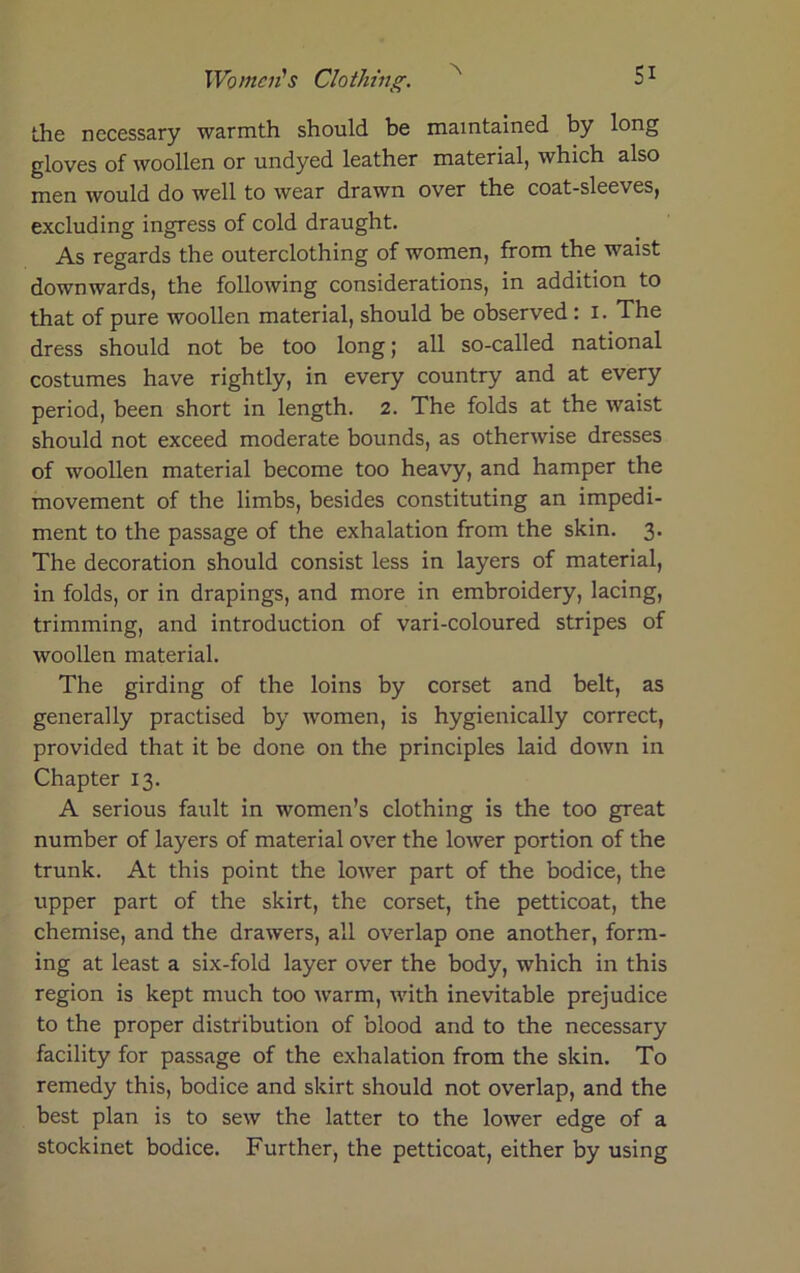 the necessary warmth should be maintained by long gloves of woollen or undyed leather material, which also men would do well to wear drawn over the coat-sleeves, excluding ingress of cold draught. As regards the outerclothing of women, from the waist downwards, the following considerations, in addition to that of pure woollen material, should be observed : I. The dress should not be too long; all so-called national costumes have rightly, in every country and at every period, been short in length. 2. The folds at the waist should not exceed moderate bounds, as otherwise dresses of woollen material become too heavy, and hamper the movement of the limbs, besides constituting an impedi- ment to the passage of the exhalation from the skin. 3. The decoration should consist less in layers of material, in folds, or in drapings, and more in embroidery, lacing, trimming, and introduction of vari-coloured stripes of woollen material. The girding of the loins by corset and belt, as generally practised by women, is hygienically correct, provided that it be done on the principles laid down in Chapter 13. A serious fault in women’s clothing is the too great number of layers of material over the lower portion of the trunk. At this point the lower part of the bodice, the upper part of the skirt, the corset, the petticoat, the chemise, and the drawers, all overlap one another, form- ing at least a six-fold layer over the body, which in this region is kept much too warm, with inevitable prejudice to the proper distribution of blood and to the necessary facility for passage of the exhalation from the skin. To remedy this, bodice and skirt should not overlap, and the best plan is to sew the latter to the lower edge of a stockinet bodice. Further, the petticoat, either by using