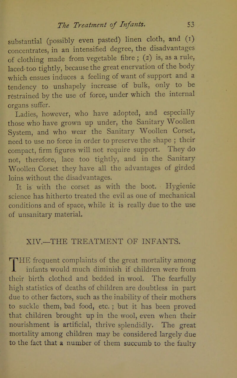 substantial (possibly even pasted) linen cloth, and (i) concentrates, in an intensified degree, the disadvantages of clothing made from vegetable fibre ; (2) is, as a rule, laced- too tightly, because the great enervation of the body which ensues induces a feeling of want of support and a tendency to unshapely increase of bulk, only to be restrained by the use of force, under which the internal organs suffer. Ladies, however, who have adopted, and especially those who have grown up under, the Sanitary Woollen System, and who wear the Sanitary Woollen Corset, need to use no force in order to preserve the shape ; their compact, firm figures will not require support. They do not, therefore, lace too tightly, and in the Sanitary Woollen Corset they have all the advantages of girded loins without the disadvantages. It is with the corset as with the boot. Hygienic science has hitherto treated the evil as one of mechanical conditions and of space, while it is really due to the use of unsanitary material. XIV.—THE TREATMENT OF INFANTS. HE frequent complaints of the great mortality among infants would much diminish if children were from their birth clothed and bedded in wool. The fearfully high statistics of deaths of children are doubtless in part due to other factors, such as the inability of their mothers to suckle them, bad food, etc. ; but it has been proved that children brought up in the wool, even when their nourishment is artificial, thrive splendidly. The great mortality among children may be considered largely due to the fact that a number of them succumb to the faulty