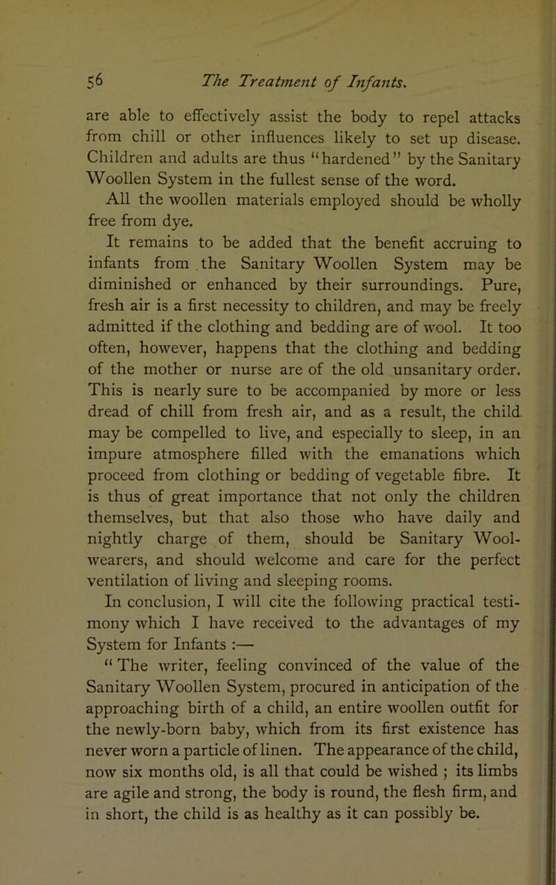 are able to effectively assist the body to repel attacks from chill or other influences likely to set up disease. Children and adults are thus “hardened” by the Sanitary Woollen System in the fullest sense of the word. All the woollen materials employed should be wholly free from dye. It remains to be added that the benefit accruing to infants from the Sanitary Woollen System may be diminished or enhanced by their surroundings. Pure, fresh air is a first necessity to children, and may be freely admitted if the clothing and bedding are of wool. It too often, however, happens that the clothing and bedding of the mother or nurse are of the old unsanitary order. This is nearly sure to be accompanied by more or less dread of chill from fresh air, and as a result, the child may be compelled to live, and especially to sleep, in an impure atmosphere filled with the emanations which proceed from clothing or bedding of vegetable fibre. It is thus of great importance that not only the children themselves, but that also those who have daily and nightly charge of them, should be Sanitary Wool- wearers, and should welcome and care for the perfect ventilation of living and sleeping rooms. In conclusion, I will cite the following practical testi- mony which I have received to the advantages of my System for Infants :— “ The writer, feeling convinced of the value of the Sanitary Woollen System, procured in anticipation of the approaching birth of a child, an entire woollen outfit for the newly-born baby, which from its first existence has never worn a particle of linen. The appearance of the child, now six months old, is all that could be wished ; its limbs are agile and strong, the body is round, the flesh firm, and in short, the child is as healthy as it can possibly be.