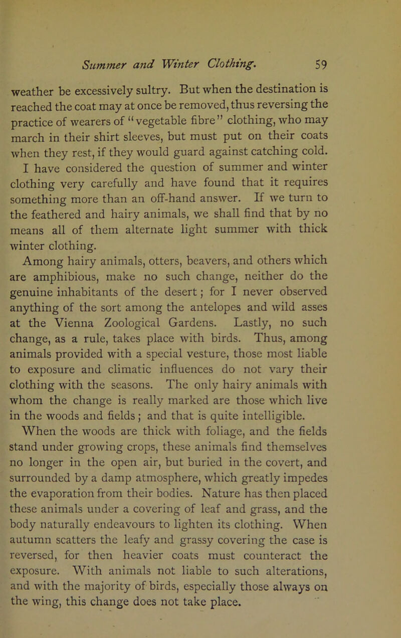 weather be excessively sultry. But when the destination is reached the coat may at once be removed, thus reversing the practice of wearers of “vegetable fibre” clothing, who may march in their shirt sleeves, but must put on their coats when they rest, if they would guard against catching cold. I have considered the question of summer and winter clothing very carefully and have found that it requires something more than an off-hand answer. If we turn to the feathered and hairy animals, we shall find that by no means all of them alternate light summer with thick winter clothing. Among hairy animals, otters, beavers, and others which are amphibious, make no such change, neither do the genuine inhabitants of the desert; for I never observed anything of the sort among the antelopes and wild asses at the Vienna Zoological Gardens. Lastly, no such change, as a rule, takes place with birds. Thus, among animals provided with a special vesture, those most liable to exposure and climatic influences do not vary their clothing with the seasons. The only hairy animals with whom the change is really marked are those which live in the woods and fields; and that is quite intelligible. When the woods are thick with foliage, and the fields stand under growing crops, these animals find themselves no longer in the open air, but buried in the covert, and surrounded by a damp atmosphere, which greatly impedes the evaporation from their bodies. Nature has then placed these animals under a covering of leaf and grass, and the body naturally endeavours to lighten its clothing. When autumn scatters the leafy and grassy covering the case is reversed, for then heavier coats must counteract the exposure. With animals not liable to such alterations, and with the majority of birds, especially those always on the wing, this change does not take place.