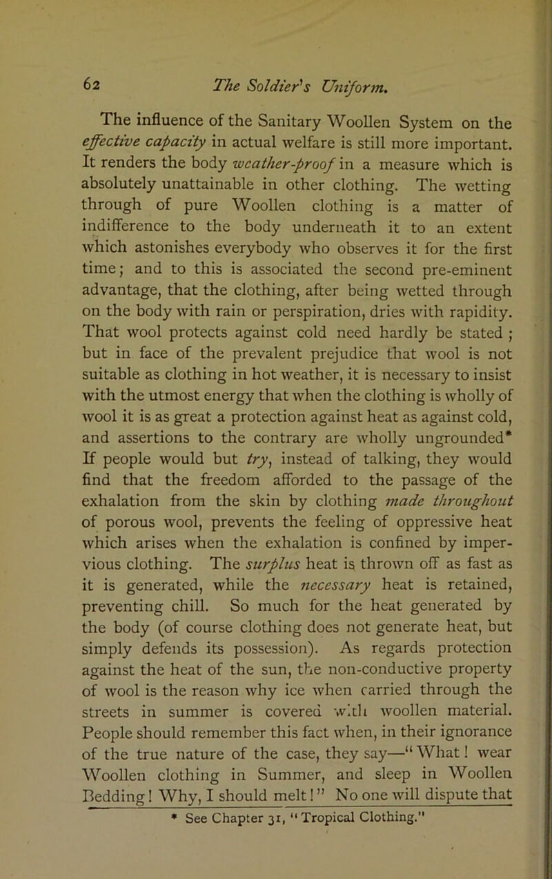 The influence of the Sanitary Woollen System on the effective capacity in actual welfare is still more important. It renders the body weather-proof in a measure which is absolutely unattainable in other clothing. The wetting through of pure Woollen clothing is a matter of indifference to the body underneath it to an extent which astonishes everybody who observes it for the first time; and to this is associated the second pre-eminent advantage, that the clothing, after being wetted through on the body with rain or perspiration, dries with rapidity. That wool protects against cold need hardly be stated ; but in face of the prevalent prejudice that wool is not suitable as clothing in hot weather, it is necessary to insist with the utmost energy that when the clothing is wholly of wool it is as great a protection against heat as against cold, and assertions to the contrary are wholly ungrounded* If people would but try) instead of talking, they would find that the freedom afforded to the passage of the exhalation from the skin by clothing made throughout of porous wool, prevents the feeling of oppressive heat which arises when the exhalation is confined by imper- vious clothing. The surplus heat is thrown off as fast as it is generated, while the necessary heat is retained, preventing chill. So much for the heat generated by the body (of course clothing does not generate heat, but simply defends its possession). As regards protection against the heat of the sun, the non-conductive property of wool is the reason why ice when carried through the streets in summer is covered with woollen material. People should remember this fact when, in their ignorance of the true nature of the case, they say—“ What! wear Woollen clothing in Summer, and sleep in Woollen Bedding! Why, I should melt! ” No one will dispute that * See Chapter 31, “ Tropical Clothing.”