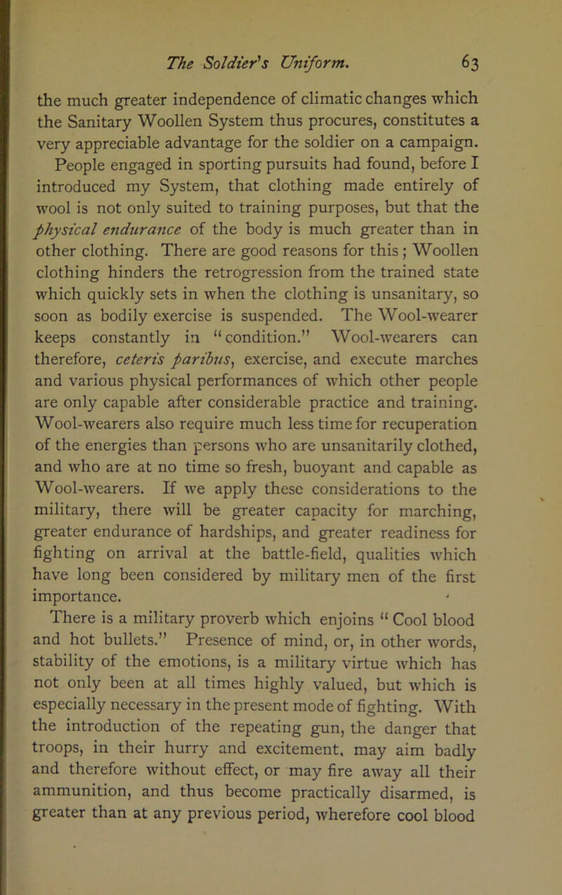 the much greater independence of climatic changes which the Sanitary Woollen System thus procures, constitutes a very appreciable advantage for the soldier on a campaign. People engaged in sporting pursuits had found, before I introduced my System, that clothing made entirely of wool is not only suited to training purposes, but that the physical endurance of the body is much greater than in other clothing. There are good reasons for this; Woollen clothing hinders the retrogression from the trained state which quickly sets in when the clothing is unsanitary, so soon as bodily exercise is suspended. The Wool-wearer keeps constantly in “condition.” Wool-wearers can therefore, ceteris paribus, exercise, and execute marches and various physical performances of which other people are only capable after considerable practice and training. Wool-wearers also require much less time for recuperation of the energies than persons who are unsanitarily clothed, and who are at no time so fresh, buoyant and capable as Wool-wearers. If we apply these considerations to the military, there will be greater capacity for marching, greater endurance of hardships, and greater readiness for fighting on arrival at the battle-field, qualities which have long been considered by military men of the first importance. There is a military proverb which enjoins “ Cool blood and hot bullets.” Presence of mind, or, in other words, stability of the emotions, is a military virtue which has not only been at all times highly valued, but which is especially necessary in the present mode of fighting. With the introduction of the repeating gun, the danger that troops, in their hurry and excitement, may aim badly and therefore without effect, or may fire away all their ammunition, and thus become practically disarmed, is greater than at any previous period, wherefore cool blood