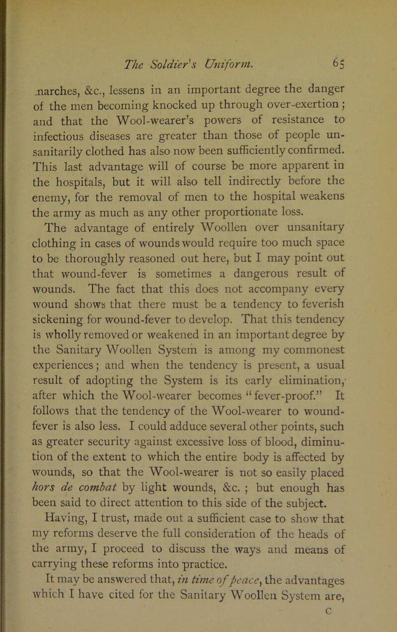 .narches, &c., lessens in an important degree the danger of the men becoming knocked up through over-exertion ; and that the Wool-wearer’s powers of resistance to infectious diseases are greater than those of people un- sanitarily clothed has also now been sufficiently confirmed. This last advantage will of course be more apparent in the hospitals, but it will also tell indirectly before the enemy, for the removal of men to the hospital weakens the army as much as any other proportionate loss. The advantage of entirely Woollen over unsanitary clothing in cases of wounds would require too much space to be thoroughly reasoned out here, but I may point out that wound-fever is sometimes a dangerous result of wounds. The fact that this does not accompany every wound shows that there must be a tendency to feverish sickening for wound-fever to develop. That this tendency is wholly removed or weakened in an important degree by the Sanitary Woollen System is among my commonest experiences; and when the tendency is present, a usual result of adopting the System is its early elimination,- after which the Wool-wearer becomes “fever-proof.” It follows that the tendency of the Wool-wearer to wound- fever is also less. I could adduce several other points, such as greater security against excessive loss of blood, diminu- tion of the extent to which the entire body is affected by wounds, so that the Wool-wearer is not so easily placed hors de combat by light wounds, &c. ; but enough has been said to direct attention to this side of the subject. Having, I trust, made out a sufficient case to show that my reforms deserve the full consideration of the heads of the army, I proceed to discuss the ways and means of carrying these reforms into practice. It may be answered that, in time of peace, the advantages which I have cited for the Sanitary Woollen System are, c