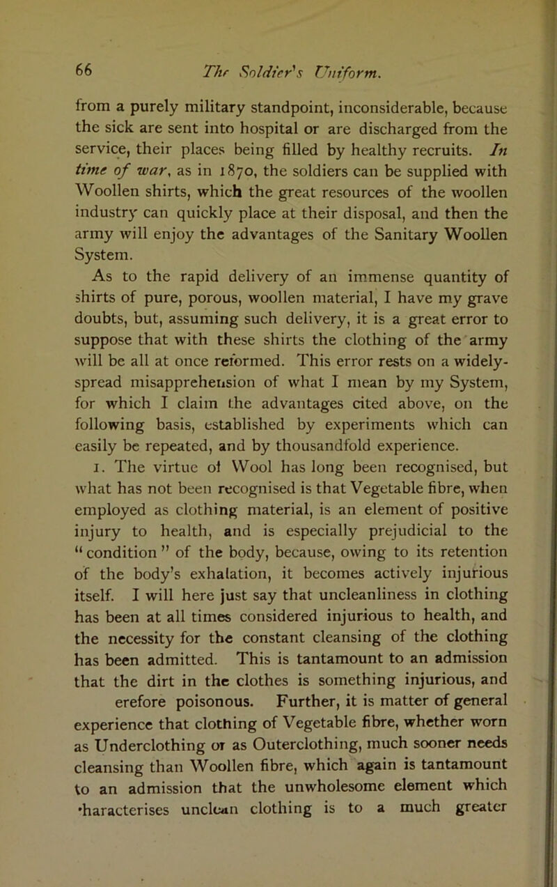 from a purely military standpoint, inconsiderable, because the sick are sent into hospital or are discharged from the service, their places being filled by healthy recruits. In time of war, as in 1870, the soldiers can be supplied with Woollen shirts, which the great resources of the woollen industry can quickly place at their disposal, and then the army will enjoy the advantages of the Sanitary Woollen System. As to the rapid delivery of an immense quantity of shirts of pure, porous, woollen material, I have my grave doubts, but, assuming such delivery, it is a great error to suppose that with these shirts the clothing of the army will be all at once reformed. This error rests on a widely- spread misapprehension of what I mean by my System, for which I claim the advantages cited above, on the following basis, established by experiments which can easily be repeated, and by thousandfold experience. 1. The virtue ol Wool has long been recognised, but what has not been recognised is that Vegetable fibre, when employed as clothing material, is an element of positive injury to health, and is especially prejudicial to the “ condition ” of the body, because, owing to its retention of the body’s exhalation, it becomes actively injurious itself. I will here just say that uncleanliness in clothing has been at all times considered injurious to health, and the necessity for the constant cleansing of the clothing has been admitted. This is tantamount to an admission that the dirt in the clothes is something injurious, and erefore poisonous. Further, it is matter of general experience that clothing of Vegetable fibre, whether worn as Underclothing ot as Outerclothing, much sooner needs cleansing than Woollen fibre, which again is tantamount to an admission that the unwholesome element which 'haracterises unclean clothing is to a much greater