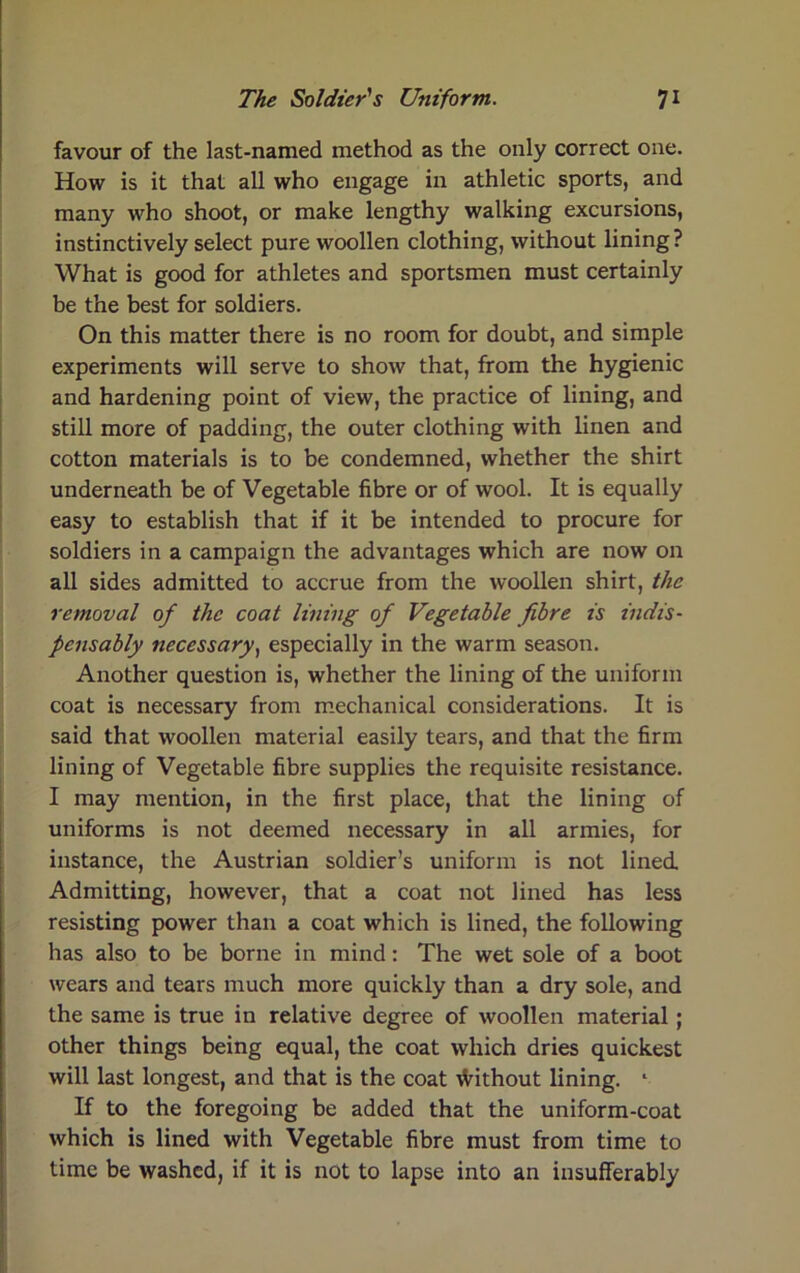 favour of the last-named method as the only correct one. How is it that all who engage in athletic sports, and many who shoot, or make lengthy walking excursions, instinctively select pure woollen clothing, without lining ? What is good for athletes and sportsmen must certainly be the best for soldiers. On this matter there is no room for doubt, and simple experiments will serve to show that, from the hygienic and hardening point of view, the practice of lining, and still more of padding, the outer clothing with linen and cotton materials is to be condemned, whether the shirt underneath be of Vegetable fibre or of wool. It is equally easy to establish that if it be intended to procure for soldiers in a campaign the advantages which are now on all sides admitted to accrue from the woollen shirt, the removal of the coat lining of Vegetable fibre is indis- pensably necessary, especially in the warm season. Another question is, whether the lining of the uniform coat is necessary from mechanical considerations. It is said that woollen material easily tears, and that the firm lining of Vegetable fibre supplies the requisite resistance. I may mention, in the first place, that the lining of uniforms is not deemed necessary in all armies, for instance, the Austrian soldier’s uniform is not lined. Admitting, however, that a coat not lined has less resisting power than a coat which is lined, the following has also to be borne in mind: The wet sole of a boot wears and tears much more quickly than a dry sole, and the same is true in relative degree of woollen material; other things being equal, the coat which dries quickest will last longest, and that is the coat \Vithout lining. * If to the foregoing be added that the uniform-coat which is lined with Vegetable fibre must from time to time be washed, if it is not to lapse into an insufferably