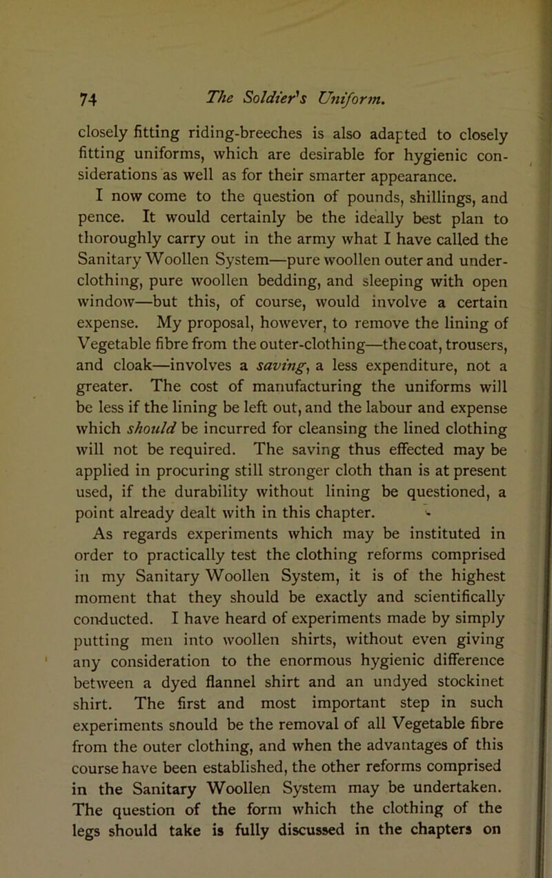 closely fitting riding-breeches is also adapted to closely fitting uniforms, which are desirable for hygienic con- siderations as well as for their smarter appearance. I now come to the question of pounds, shillings, and pence. It would certainly be the ideally best plan to thoroughly carry out in the army what I have called the Sanitary Woollen System—pure woollen outer and under- clothing, pure woollen bedding, and sleeping with open window—but this, of course, would involve a certain expense. My proposal, however, to remove the lining of Vegetable fibre from the outer-clothing—thecoat, trousers, and cloak—involves a saving, a less expenditure, not a greater. The cost of manufacturing the uniforms will be less if the lining be left out, and the labour and expense which should be incurred for cleansing the lined clothing will not be required. The saving thus effected may be applied in procuring still stronger cloth than is at present used, if the durability without lining be questioned, a point already dealt with in this chapter. '• As regards experiments which may be instituted in order to practically test the clothing reforms comprised in my Sanitary Woollen System, it is of the highest moment that they should be exactly and scientifically conducted. I have heard of experiments made by simply putting men into woollen shirts, without even giving any consideration to the enormous hygienic difference between a dyed flannel shirt and an undyed stockinet shirt. The first and most important step in such experiments snould be the removal of all Vegetable fibre from the outer clothing, and when the advantages of this course have been established, the other reforms comprised in the Sanitary Woollen System may be undertaken. The question of the form which the clothing of the legs should take is fully discussed in the chapters on