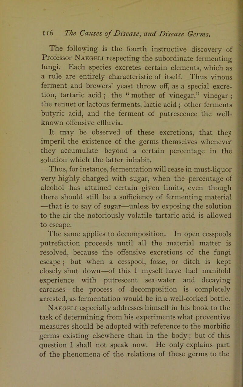 The following is the fourth instructive discovery of Professor Naegeli respecting the subordinate fermenting fungi. Each species excretes certain elements, which as a rule are entirely characteristic of itself. Thus vinous ferment and brewers’ yeast throw off, as a special excre- tion, tartaric acid ; the “ mother of vinegar,” vinegar ; the rennet or lactous ferments, lactic acid ; other ferments butyric acid, and the ferment of putrescence the well- known offensive effluvia. It may be observed of these excretions, that they imperil the existence of the germs themselves whenever they accumulate beyond a certain percentage in the solution which the latter inhabit. Thus, for instance, fermentation Avill cease in must-liquor very highly charged with sugar, when the percentage of alcohol has attained certain given limits, even though there should still be a sufficiency of fermenting material —that is to say of sugar—unless by exposing the solution to the air the notoriously volatile tartaric acid is allowed to escape. The same applies to decomposition. In open cesspools putrefaction proceeds until all the material matter is resolved, because the offensive excretions of the fungi escape ; but when a cesspool, fosse, or ditch is kept closely shut down—of this I myself have had manifold experience with putrescent sea-water and decaying carcases—the process of decomposition is completely arrested, as fermentation would be in a well-corked bottle. Naegeli especially addresses himself in his book to the task of determining from his experiments what preventive measures should be adopted with reference to the morbific germs existing elsewhere than in the body; but of this question I shall not speak now. He only explains part of the phenomena of the relations of these germs to the