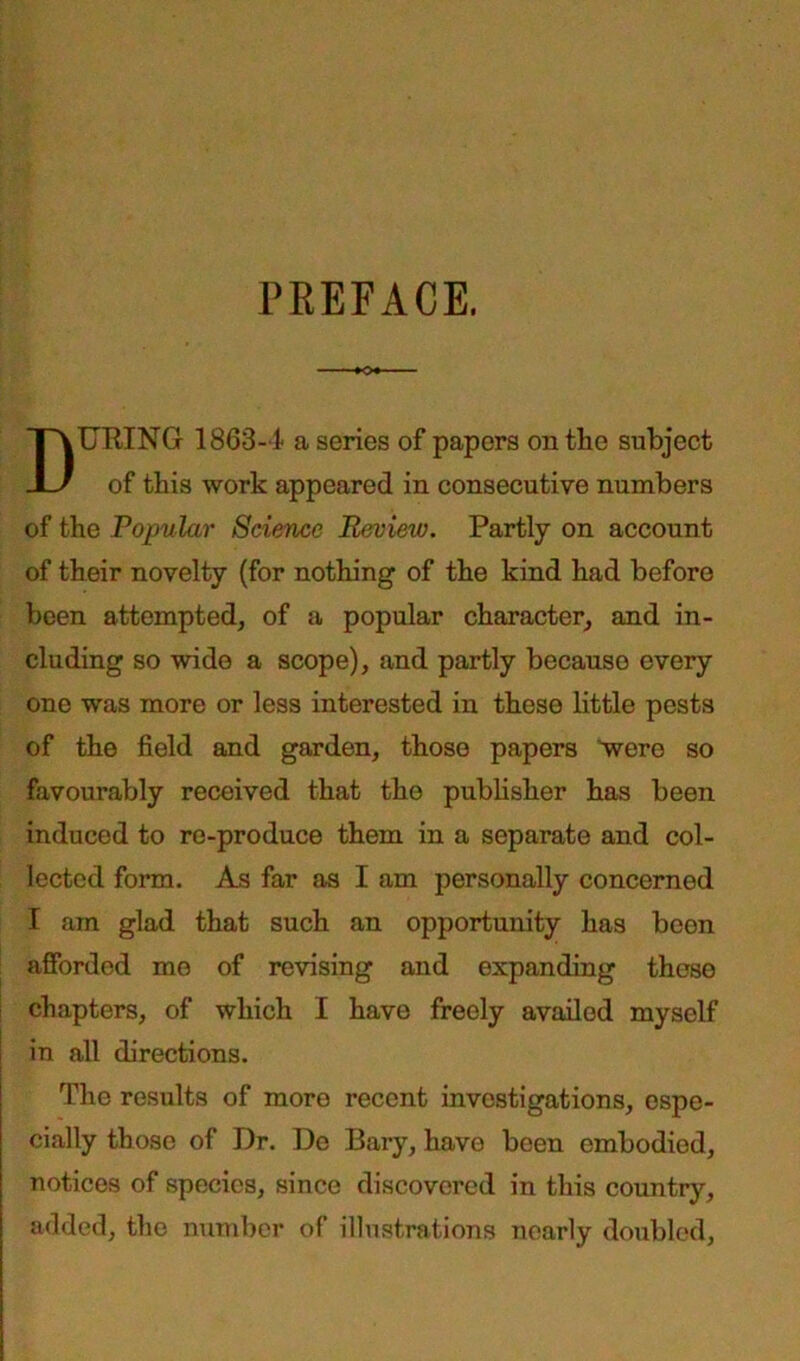 PEEFACE. DURING 1863-1 a series of papers on the subject of this work appeared in consecutive numbers of the Popular Science Review. Partly on account of their novelty (for nothing of the kind had before been attempted, of a popular character, and in- cluding so wide a scope), and partly because every one was more or less interested in these little pests of the field and garden, those papers were so favourably received that the publisher has been induced to re-produce them in a separate and col- lected form. As far as I am personally concerned I am glad that such an opportunity has been afforded me of revising and expanding these chapters, of which I have freely availed myself in all directions. The results of more recent investigations, espe- cially those of Dr. De Bary, have been embodied, notices of species, since discovered in this country, added, the number of illustrations nearly doubled,