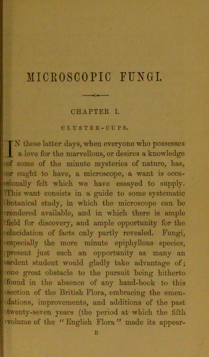 MICROSCOPIC PUNGI. CHAPTER L CLUSTER-CUPS. IN these latter days, when everyone who possesses a love for the marvellous, or desires a knowledge of some of the minute mysteries of nature, has, or ought to have, a microscope, a want is occa- sionally felt which we have essayed to supply. IThis want consists in a guide to some systematic botanical study, in which the microscope can be rendered available, and in which there is ample field for discovery, and ample opportunity for the elucidation of facts only partly revealed. Fungi, especially the more minute epiphyllous species, present just such an opportunity as many an ardent student would gladly take advantage of; one great obstacle to the pursuit being hitherto found in the absence of any hand-book to this •section of the British Flora, embracing the emen- dations, improvements, and additions of the past twenty-seven years (the period at which the fifth volume of the “English Flora” made its appear -