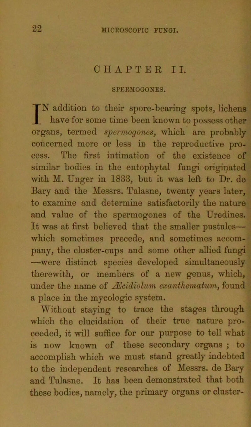 CHAPTER II. SPEBMOGONES. IN addition to tlieir spore-bearing spots, lichens have for some time been known to possess other organs, termed spermogones, which are probably concerned more or less in the reproductive pro- cess. The first intimation of the existence of similar bodies in the entophytal fungi originated with M. Unger in 1833, but it was left to Dr. de Bary and the Messrs. Tulasne, twenty years later, to examine and determine satisfactorily the nature and value of the spermogones of the Uredines. It was at first believed that the smaller pustules— which sometimes precede, and sometimes accom- pany, the cluster-cups and some other allied fungi —were distinct species developed simultaneously therewith, or members of a new genus, which, under the name of JEcldiolum exanthematum, found a place in the mycologic system. Without staying to trace the stages through which the elucidation of their true nature pro- ceeded, it will suffice for our purpose to tell what is now known of these secondary organs ; to accomplish which we must stand greatly indebted to the independent researches of Messrs, de Bary and Tulasne. It has been demonstrated that both these bodies, namely, the primary organs or cluster-