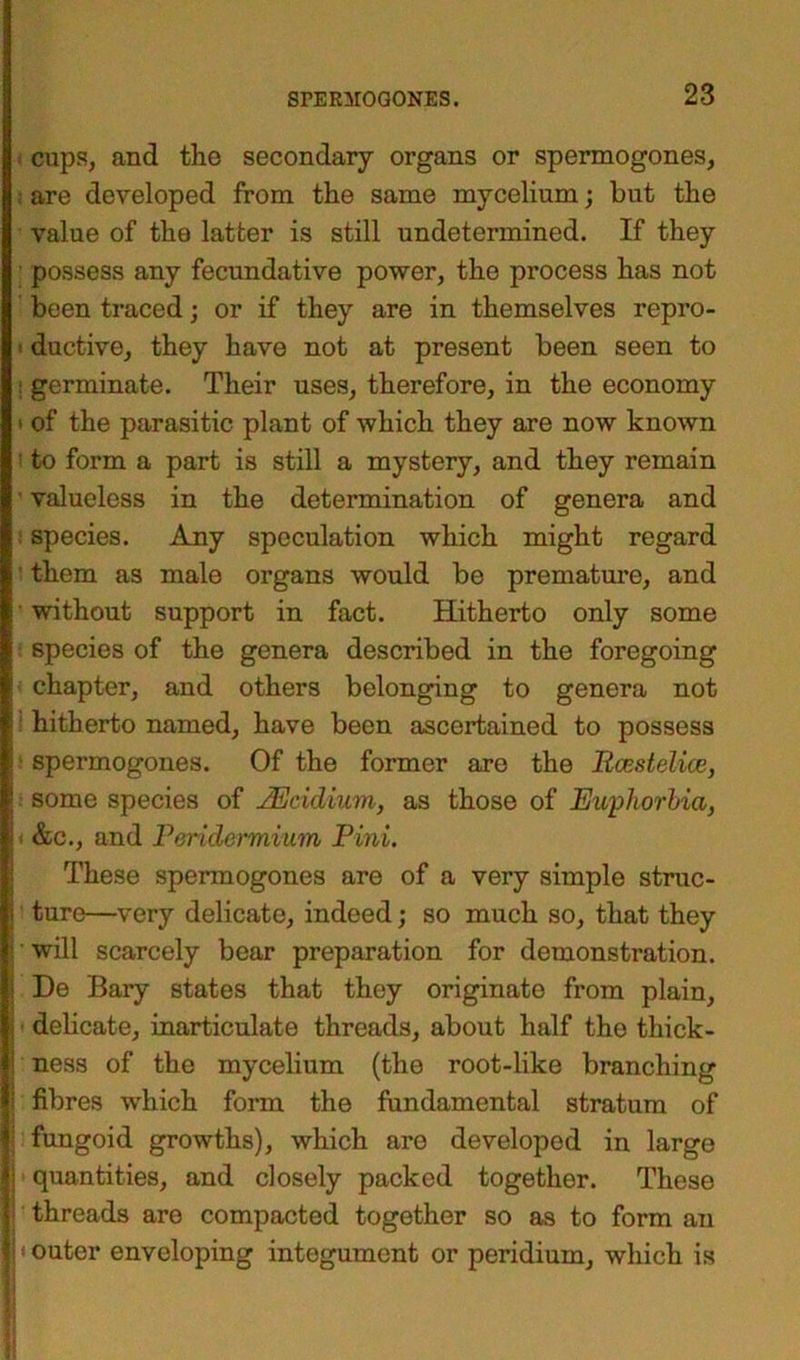■ cups, and the secondary organs or spermogones, : are developed from the same mycelium; but the value of the latter is still undetermined. If they possess any fecundative power, the process has not been traced; or if they are in themselves repro- > ductive, they have not at present been seen to : germinate. Their uses, therefore, in the economy • of the parasitic plant of which they are now known ' to form a part is still a mystery, and they remain ■ valueless in the determination of genera and species. Any speculation which might regard ' them as male organs would be premature, and ■ without support in fact. Hitherto only some species of the genera described in the foregoing chapter, and others belonging to genera not i hitherto named, have been ascertained to possess spermogones. Of the former are the Rcestelice, \ some species of JEcidium, as those of Euphorbia, j1 &c., and Peridermium Pini. These spermogones are of a very simple struc- j ture—very delicate, indeed; so much so, that they I • will scarcely bear preparation for demonstration. IDe Bary states that they originate from plain, delicate, inarticulate threads, about half the thick- ness of the mycelium (the root-like branching fibres which form the fundamental stratum of j fungoid growths), which are developed in large | quantities, and closely packed together. Those ■ threads are compacted together so as to form an 1< outer enveloping integument or peridium, which is