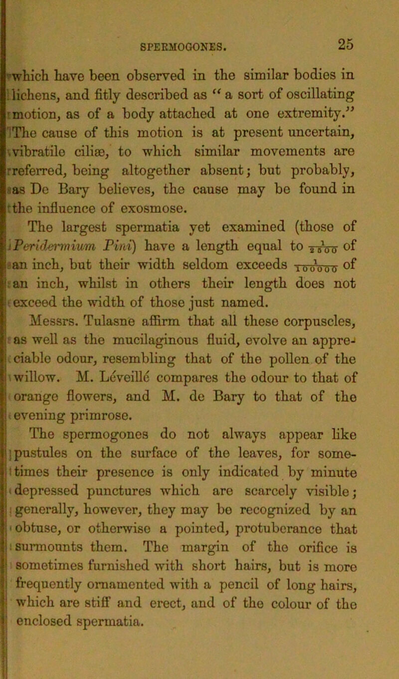 which have been observed in the similar bodies in lichens, and fitly described as “ a sort of oscillating motion, as of a body attached at one extremity.” IThe cause of this motion is at present uncertain, .vibratilo ciliae, to which similar movements are -referred, being altogether absent; but probably, tas De Bary believes, the cause may be found in the influence of exosmose. The largest spermatia yet examined (those of 'jPeridermium Pini) have a length equal to ttoo of i an inch, but their width seldom exceeds , 0 0 a °f j; an inch, whilst in others their length does not | exceed the width of those just named. Messrs. Tulasne affirm that all these corpuscles, i as well as the mucilaginous fluid, evolve an appre-> i ciable odour, resembling that of the pollen of the i willow. M. Lcveillc compares the odour to that of | orange flowers, and M. de Bary to that of the I evening primrose. The spermogones do not always appear like j pustules on the surface of the leaves, for sorne- ;' times their presence is only indicated by minute ^depressed punctures which are scarcely visible; ! generally, however, they may be recognized by an 1 obtuse, or otherwise a pointed, protuberance that surmounts them. The margin of the orifice is | sometimes furnished with short hairs, but is more ! frequently ornamented with a pencil of long hairs, j which are stiff and erect, and of the colour of the j enclosed spermatia.
