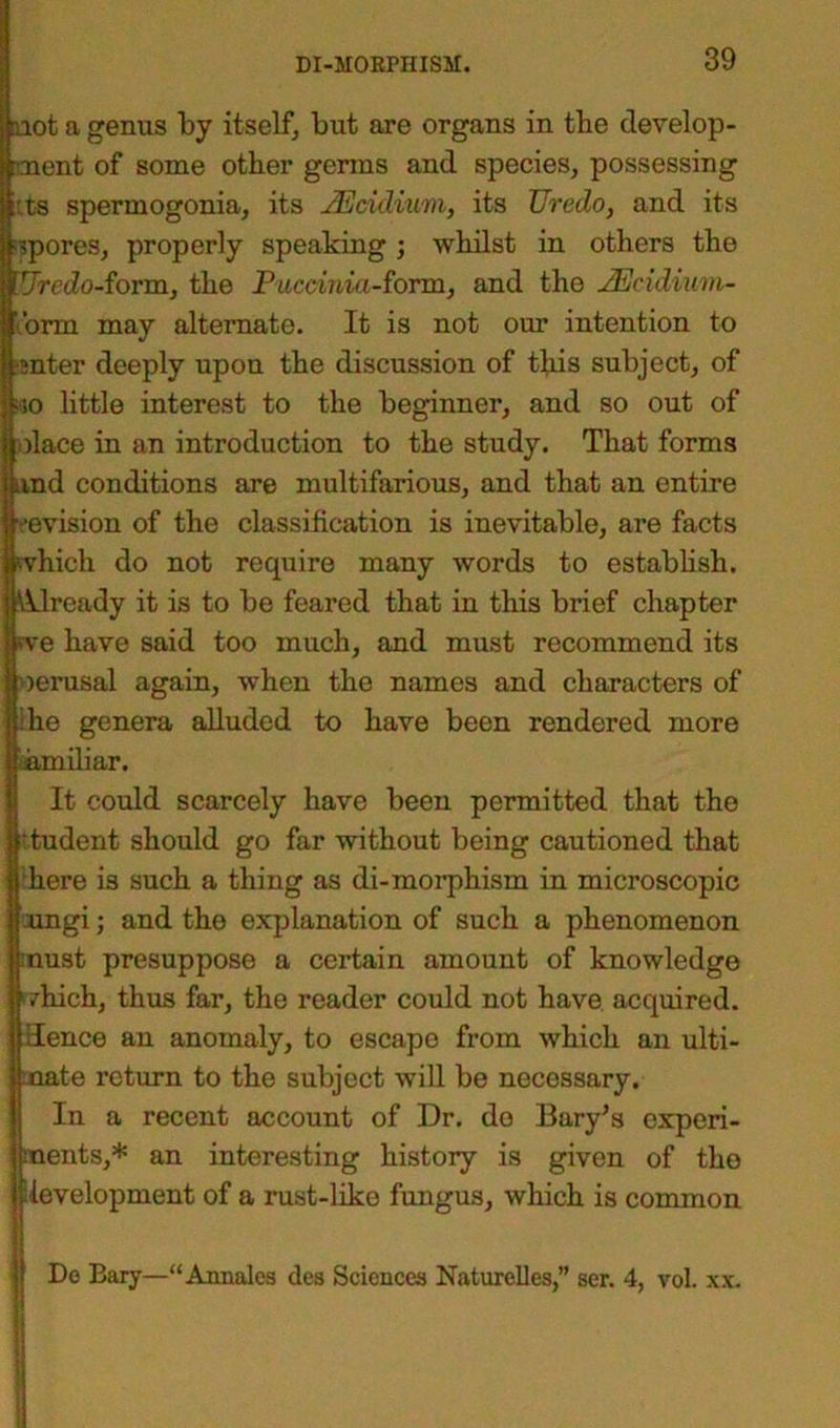 not a genus by itself, but are organs in tbe develop- ment of some other germs and species, possessing ::ts spermogonia, its JEcidium, its Uredo, and its spores, properly speaking ; whilst in others the VJrcdo-iovm, the Puccinici-form, and the JEcidium- .’orm may alternate. It is not our intention to inter deeply upon the discussion of this subject, of lio little interest to the beginner, and so out of olace in an introduction to the study. That forms jand conditions are multifarious, and that an entire revision of the classification is inevitable, are facts which do not require many words to establish. 'Already it is to be feared that in this brief chapter me have said too much, and must recommend its oerusal again, when the names and characters of Ihe genera alluded to have been rendered more yamiliar. It could scarcely have been permitted that the Ittudent should go far without being cautioned that here is such a thing as di-morphism in microscopic ungi; and the explanation of such a phenomenon must presuppose a certain amount of knowledge which, thus far, the reader could not have, acquired. Hence an anomaly, to escape from which an ulti- mate return to the subject will be necessary. In a recent account of Dr. do Bary’s experi- ments,* an interesting history is given of the development of a rust-like fungus, which is common Do Bary—“Annales des Sciences Naturelles,” ser. 4, voL xx. I