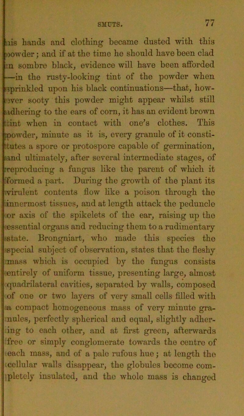 nis hands and clothing became dusted with this oowder; and if at the time ho should have been clad :ii sombre black, evidence will have been afforded —in the rusty-looking tint of the powder when sprinkled upon his black continuations—that, how- ever sooty this powder might appear whilst still ■adhering to the ears of corn, it has an evident brown kint when in contact with one’s clothes. This ppowder, minute as it is, every granule of it consti- tutes a spore or protospore capable of germination, and ultimately, after several intermediate stages, of rreproducing a fungus like the parent of which it formed a part. During the growth of the plant its ■virulent contents flow like a poison through the .innermost tissues, and at length attack the peduncle or axis of the spikelets of the ear, raising up the ■essential organs and reducing them to a rudimentary .-state. Brongniart, who made this species tho special subject of observation, states that the fleshy mass which is occupied by the fungus consists entirely of uniform tissue, presenting large, ahnost quadrilateral cavities, separated by walls, composed of one or two layers of very small cells filled with a compact homogeneous mass of very minute gra- nules, perfectly spherical and equal, slightly adher- ing to each other, and at first green, afterwards free or simply conglomerate towards the centro of ! each mass, and of a pale rufous hue; at length the | cellular walls disappear, the globules become com- pletely insulated, and the whole mass is changed