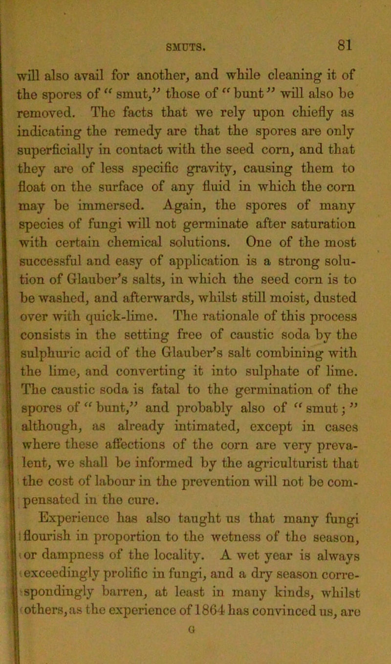 will also avail for another, and while cleaning it of the spores of “ smut,” those of “ bunt ” will also be removed. The facts that we rely upon chiefly as indicating the remedy are that the spores are only superficially in contact with the seed corn, and that they are of less specific gravity, causing them to float on the surface of any fluid in which the corn may be immersed. Again, the spores of many species of fungi will not germinate after saturation with certain chemical solutions. One of the most successful and easy of application is a strong solu- tion of Glauber’s salts, in which the seed corn is to be washed, and afterwards, whilst still moist, dusted over with quick-lime. The rationale of this process consists in the setting free of caustic soda by the sulphuric acid of the Glauber’s salt combining with the lime, and converting it into sulphate of lime. The caustic soda is fatal to the germination of the spores of “ bunt,” and probably also of t( smut; ” although, as already intimated, except in cases where these affections of the corn are very preva- lent, we shall be informed by the agriculturist that the cost of labour in the prevention will not be com- pensated in the cure. Experience has also taught us that many fungi flourish in proportion to the wetness of the season, or dampness of the locality. A wet year is always exceedingly prolific in fungi, and a dry season corre- spondingly barren, at least in many kinds, whilst | others, as the experience of 1864 has convinced us, are