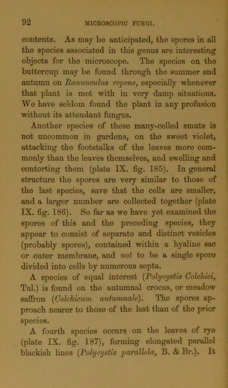 contents. As may be anticipated, the spores in all the species associated in this genus are interesting objects for the microscope. The species on the buttercup may be found through the summer and autumn on Ranunculus repens, especially whenever that plant is met with in very damp situations. Wo have seldom found the plant in any profusion without its attendant fungus. Another species of these many-celled smuts is not uncommon in gardens, on the sweet violet, attacking the footstalks of the leaves more com- monly than the leaves themselves, and swelling and contorting them (plate IX. fig. 185). In general structure the spores are very similar to those of the last species, save that the cells are smaller, and a larger number are collected together (plate IX. fig. 186). So far as we have yet examined the spores of this and the preceding species, they appear to consist of separate and distinct vesicles (probably spores), contained within a hyaline sac or outer membrane, and not to be a single spore divided into cells by numerous septa. A species of equal interest (Poly cyst is Colehici, Tul.) is found on the autumnal crocus, or meadow saffron (Colchicum autumnale). The spores ap- proach nearer to those of the last than of tho prior species. A fourth species occurs on the leaves of rye (plate IX. fig. 187), forming elongated parallel blackish lines (Polycystis parallela, 13. & Br.). It