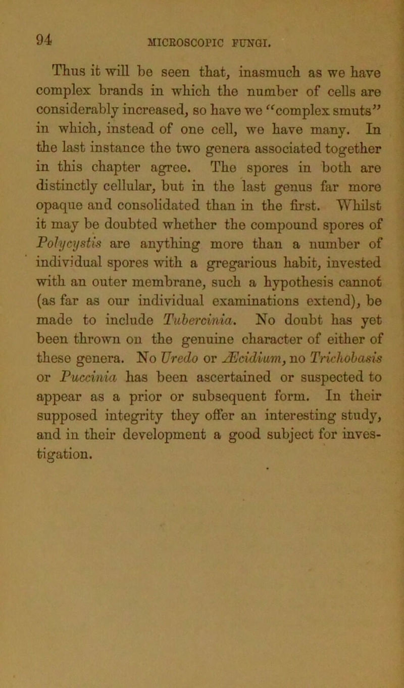 Thus it will be seen that, inasmuch as we have complex brands in which the number of cells are considerably increased, so have we “complex smuts” in which, instead of one cell, we have many. In the last instance the two genera associated together in this chapter agree. Tho spores in both are distinctly cellular, but in the last genus far more opaque and consolidated than in the first. Whilst it may be doubted whether the compound spores of Polycystic are anything more than a number of individual spores with a gregarious habit, invested with an outer membrane, such a hypothesis cannot (as far as our individual examinations extend), be made to include Tubercmia. No doubt has yet been thrown on the genuine character of either of these genera. No TJredo or AEcidium, no Trichobasis or Puccinia has been ascertained or suspected to appear as a prior or subsequent form. In their supposed integrity they offer an interesting study, and in their development a good subject for inves- tigation.