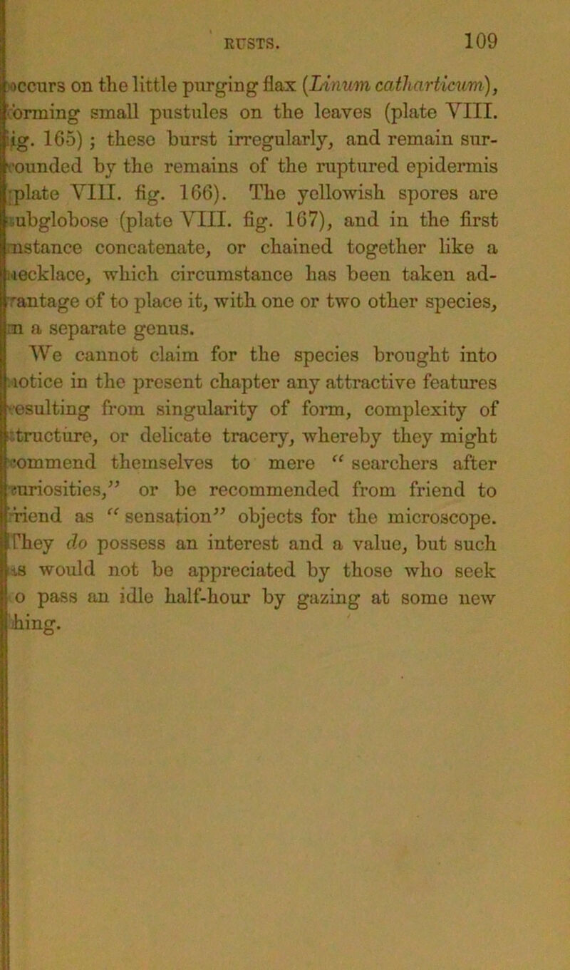 occurs on the little purging flax (Linum catharticum), •brining small pustules on the leaves (plate VIII. :ig. 165) ; these burst irregularly, and remain sur- rounded by the remains of the ruptured epidermis plate VIII. fig. 166). The yellowish spores are mbglobose (plate VIII. fig. 167), and in the first .instance concatenate, or chained together like a lecklace, which circumstance has been taken ad- vantage of to place it, with one or two other species, :n a separate genus. We cannot claim for the species brought into lotice in the present chapter any attractive features resulting from singularity of form, complexity of I structure, or delicate tracery, whereby they might commend themselves to mere “ searchers after niriosities,” or be recommended from friend to riend as “ sensation” objects for the microscope. They do possess an interest and a value, but such ts would not be appreciated by those who seek o pass an idle half-hour by gazing at some new hing.