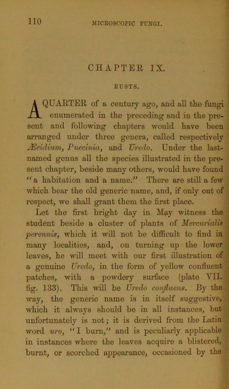 CHAPTER IX. RUSTS. A QUARTER of a century ago, and all tlie fungi enumerated in the preceding and in the pre- sent and following chapters wrould have been arranged under three genera, called respectively JEcidium, Puccinia, and TJredo. Under the last- named genus all the species illustrated in the pre- sent chapter, beside many others, would have found “ a habitation and a name.” There are still a few which bear the old generic name, and, if only out of respect, we shall grant them the first place. Let the first bright day in May witness the student beside a cluster of plants of Mercivrialis perennis, which it will not be difficult to find in many localities, and, on turning up the lower leaves, he will meet with our first illustration of a genuine Uredo, in the form of yellow confluent patches, with a powdery surface (plate VII. fig. 133). This will be Uredo conjluens. By the way, the generic name is in itself suggestive, ; which it always should be in all instances, but unfortunately is not; it is derived from the Latin word uro, “I burn,” and is peculiarly applicable in instances where the leaves acquire a blistered, burnt, or scorched appearance, occasioned by the