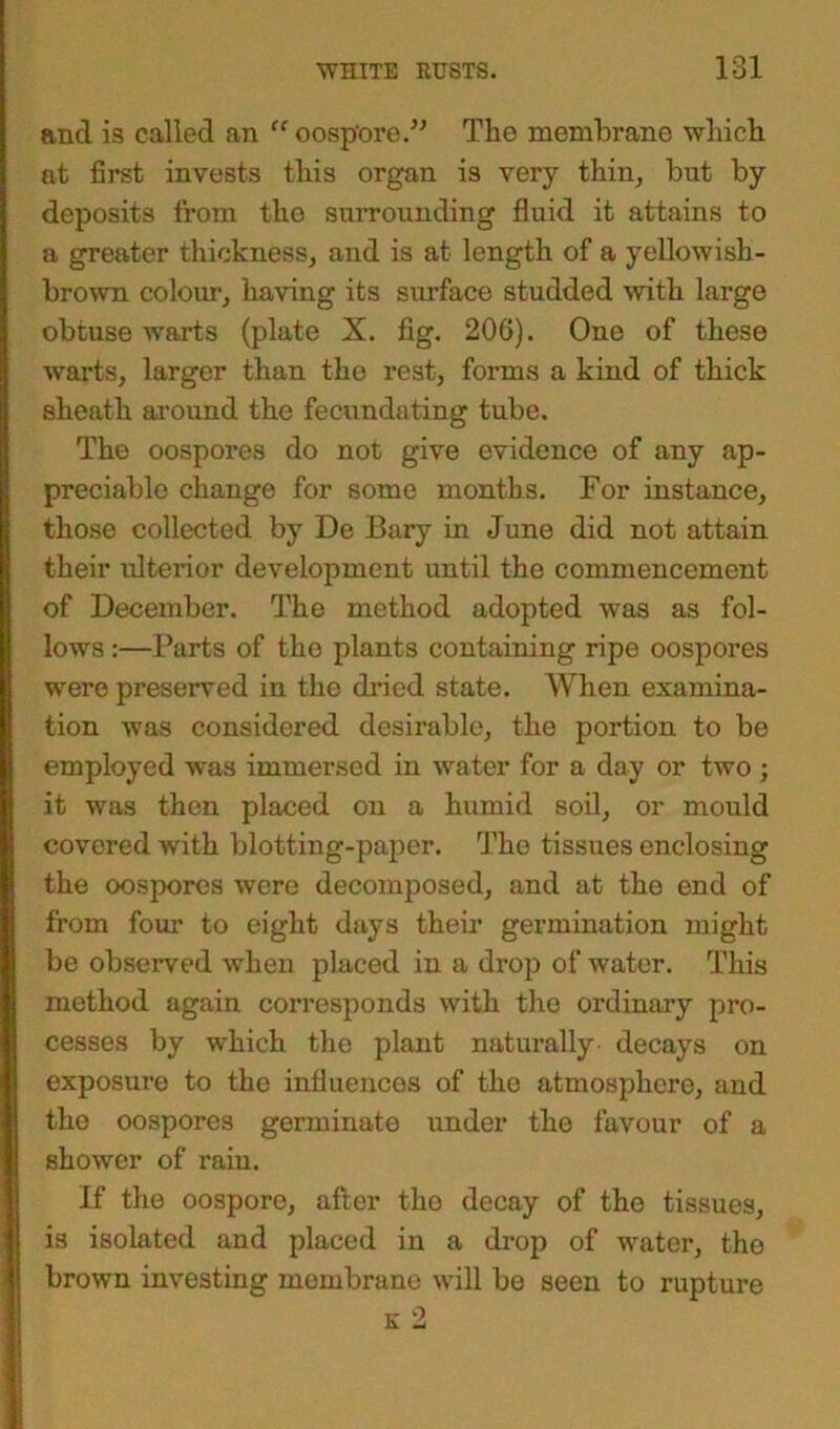and is called an “oospore.” The membrane which at first invests this organ is very thin, but by deposits from the surrounding fluid it attains to a greater thickness, and is at length of a yellowish- brown colour, having its surface studded with large obtuse warts (plate X. fig. 206). One of these warts, larger than the rest, forms a kind of thick sheath around the fecundating tube. The oospores do not give evidence of any ap- preciable change for some months. For instance, those collected by De Bary in June did not attain their ulterior development until the commencement of December. The method adopted was as fol- lows :—Parts of the plants containing ripe oospores were preserved in the dried state. When examina- tion was considered desirable, the portion to be employed was immersed in water for a day or two; it was then placed on a humid soil, or mould covered with blotting-paper. The tissues enclosing the oospores were decomposed, and at the end of from four to eight days them germination might be observed when placed in a drop of water. This method again corresponds with the ordinary pro- cesses by which the plant naturally decays on exposure to the influences of the atmosphere, and the oospores germinate under the favour of a shower of rain. If the oospore, after the decay of the tissues, is isolated and placed in a drop of water, the brown investing membrane will be seen to rupture k 2