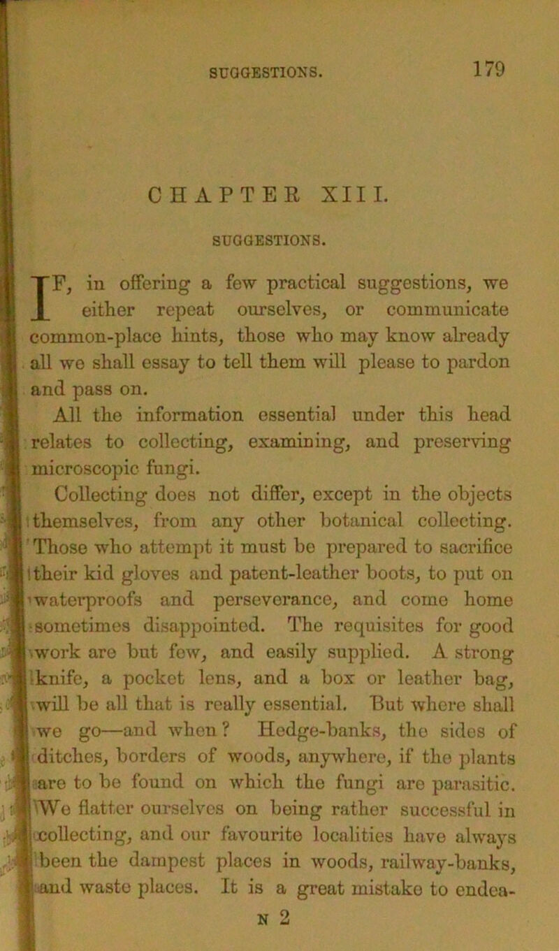CHAPTER XIII. SUGGESTIONS. IF, in offering a few practical suggestions, we either repeat ourselves, or communicate common-place hints, those who may know already all we shall essay to tell them will please to pardon and pass on. All the information essential under this head relates to collecting, examining, and preserving microscopic fungi. Collecting does not differ, except in the objects themselves, from any other botanical collecting. Those who attempt it must bo prepared to sacrifice l their kid gloves and patent-leather boots, to put on ■waterproofs and perseverance, and come home ■sometimes disappointed. The requisites for good work are but few, and easily supplied. A strong knife, a pocket lens, and a box or leather bag, •will be all that is really essential. But where shall we go—and when ? Hedge-banks, the sides of ditches, borders of woods, anywhere, if the plants are to be found on which the fungi are parasitic. We flatter ourselves on being rather successful in ^collecting, and our favourite localities have always been the dampest places in woods, railway-banks, and waste places. It is a great mistako to cndea- N 2