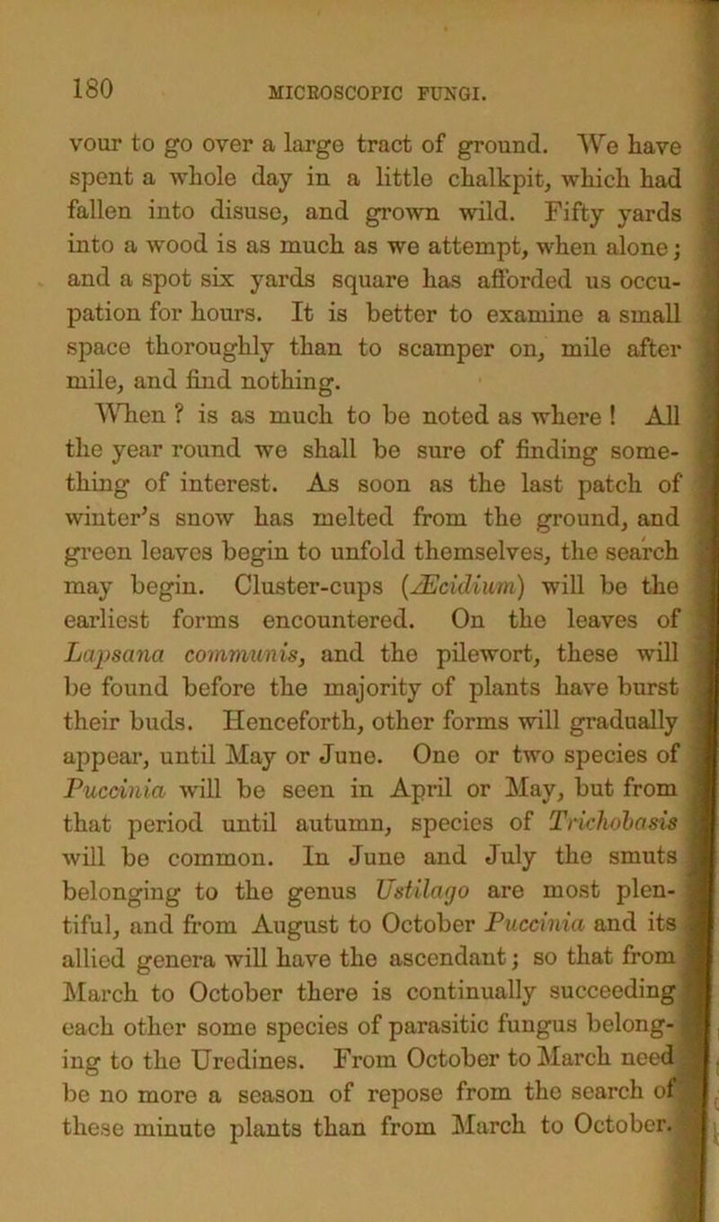 vour to go over a large tract of ground. We liave spent a wliole day in a little chalkpit, which had fallen into disuse, and grown wild. Fifty yards into a wood is as much as we attempt, when alone; and a spot six yards square has afforded us occu- pation for hours. It is better to examine a small space thoroughly than to scamper on, mile after mile, and find nothing. When ? is as much to be noted as where ! All the year round we shall be sure of finding some- thing of interest. As soon as the last patch of winter’s snow has melted from the ground, and green leaves begin to unfold themselves, the search may begin. Cluster-cups (JEcidium) will be the earliest forms encountered. On the leaves of Lajjsana communis, and the pilewort, these will be found before the majority of plants have burst their buds. Henceforth, other forms will gradually appear, until May or June. One or two species of Puccinia will be seen in April or May, but from that period until autumn, species of Triehobasis will be common. In June and July the smuts belonging to the genus Ustilago are most plen- tiful, and from August to October Puccinia and its allied genera will have the ascendant; so that from March to October there is continually succeeding each other some species of parasitic fungus belong- ing to the Uredines. From October to March need be no more a season of repose from the search of these minute plants than from March to October, j