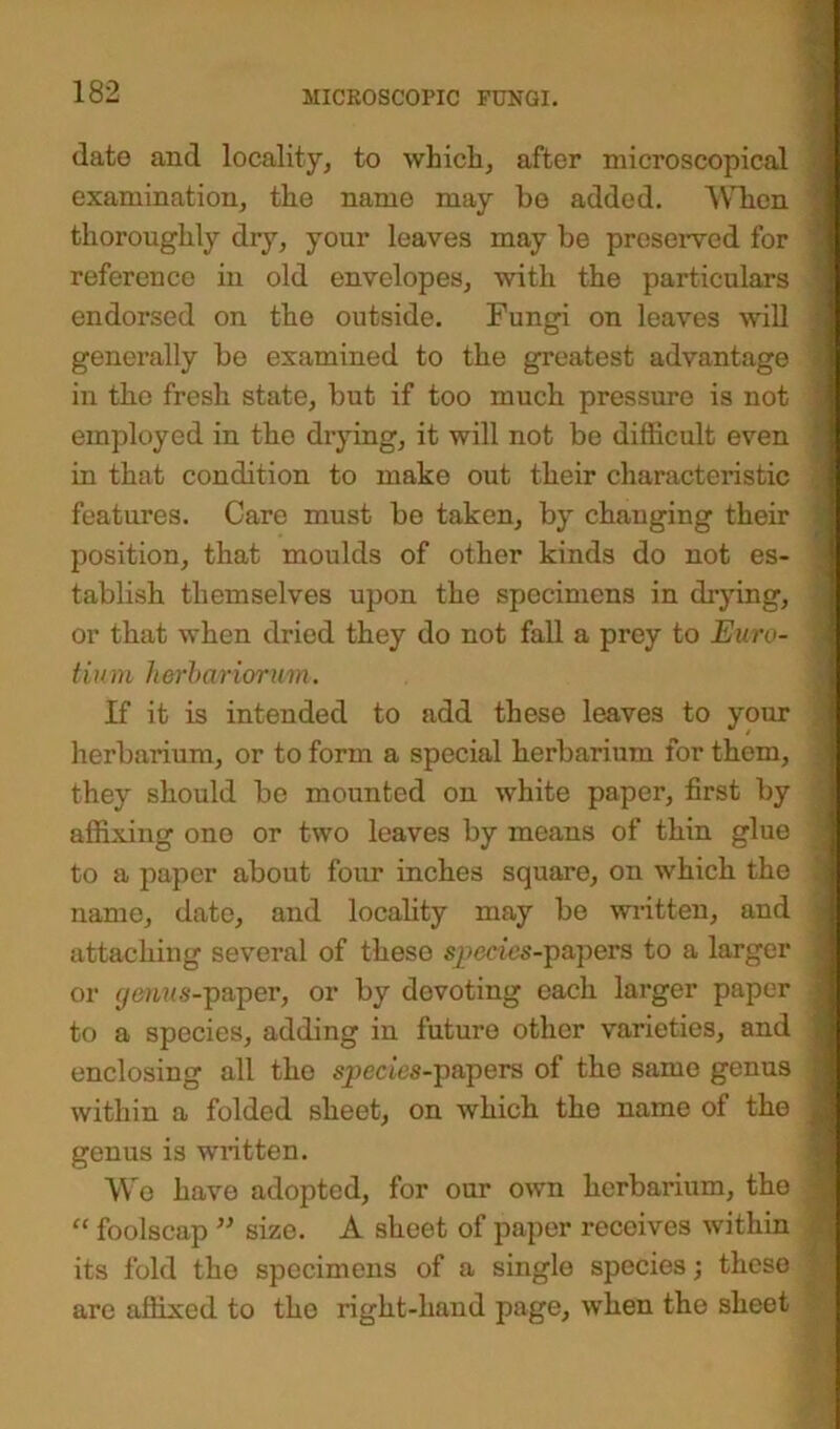 date and locality, to which, after microscopical examination, the name may be added. Wben thoroughly dry, your leaves may be preserved for reference in old envelopes, with the particulars endorsed on the outside. Fungi on leaves will generally be examined to the greatest advantage in the fresh state, but if too much pressure is not employed in the drying, it will not be difficult even in that condition to make out their characteristic features. Care must be taken, by changing their position, that moulds of other kinds do not es- tablish themselves upon the specimens in drying, or that when dried they do not fall a prey to Euro- tium herba/riorum. If it is intended to add these leaves to your herbarium, or to form a special herbarium for them, they should be mounted on white paper, first by affixing one or two leaves by means of thin glue to a paper about four inches square, on which the name, date, and locality may be written, and attaching several of these species-papers to a larger or genus-paper, or by devoting each larger paper to a species, adding in future other varieties, and enclosing all the species-papers of the same genus within a folded sheet, on which the name of the genus is written. We have adopted, for our own herbarium, the “ foolscap ” size. A sheet of paper receives within its fold the specimens of a single species; these are affixed to the right-hand page, when the sheet