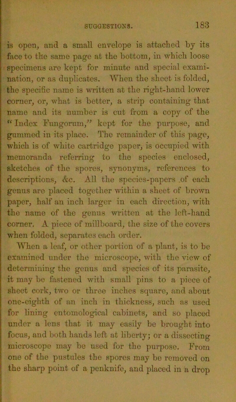 is open, and a small envelope is attached by its face to the same page at the bottom, in which loose specimens are kept for minute and special exami- nation, or as duplicates. When the sheet is folded, the specific name is written at the right-hand lower corner, or, what is better, a strip containing that name and its number is cut from a copy of the “ Index Fungorum/’ kept for the purpose, and gummed in its place. The remainder of this page, which is of white cartridge paper, is occupied with memoranda referring to the species enclosed, sketches of the spores, synonyms, references to descriptions, &c. All the species-papers .of each genus are placed together within a sheet of brown paper, half an inch larger in each direction, with the name of the genus written at the left-hand corner. A piece of millboard, the size of the covers when folded, separates each order. When a leaf, or other portion of a plant, is to be examined under the microscope, with the view of determining the genus and species of its parasite, it may bo fastened with small pins to a piece of sheet cork, two or three inches square, and about one-eiglith of an inch in thickness, such as used for lining entomological cabinets, and so placed under a lens that it may easily be brought into focus, and both hands left at liberty; or a dissecting microscope may be used for tho purposo. From ! one of the pustules the spores may be removed on the sharp point of a penknife, and placed in a drop