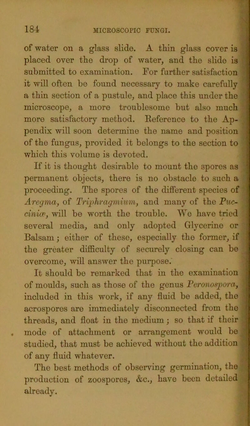of water on a glass slide. A tliin glass cover is placed over the drop of water, and the slide is submitted to examination. For further satisfaction it will often be found necessary to make carefully a thin section of a pustule, and placo this under the microscope, a more troublesome but also much more satisfactory method. Reference to the Ap- pendix will soon determine the name and position of the fungus, provided it belongs to the section to which this volume is devoted. If it is thought desirable to mount the 3pores as permanent objects, there is no obstacle to such a proceeding. The spores of the different species of Arctjma, of Tripbragmium, and many of the Puc- ciniir, will be worth the trouble. We have tried several media, and only adopted Glycerine or Balsam; either of these, especially the former, if the greater difficulty of securely closing can be overcome, will answer the purpose. It should be remarked that in the examination of moulds, such as those of the genus Peronospora, included in this work, if any fluid be added, the acrospores are immediately disconnected from the threads, and float in the medium; so that if their mode of attachment or arrangement would be studied, that must be achieved without the addition of any fluid whatever. The best methods of observing germination, the production of zoospores, &c., have been detailed already.