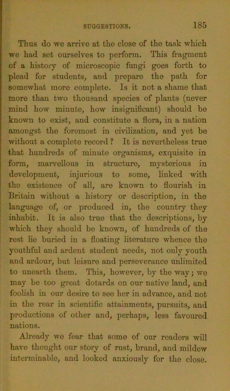 Thus do we arrive at the close of the task which we had set ourselves to perform. This fragment of a history of microscopic fungi goes forth to plead for students, and prepare the path for somewhat more complete. Is it not a shame that more than two thousand species of plants (never mind how minute, how insignificant) should be known to exist, and constitute a flora, in a nation amongst the foremost in civilization, and yet be without a complete record ? It is nevertheless true that hundreds of minute organisms, exquisite in form, marvellous in structure, mysterious in development, injurious to some, linked with the existence of all, are known to flourish in Britain without a history or description, in the language of, or produced in, the country they inhabit. It is also true that the descriptions, by which they should be known, of hundreds of the rest lie buried in a floating literature whence the youthful and ardent student needs, not only youth and ardour, but leisure and perseverance unlimited to unearth them. This, however, by the way; we may be too great dotards on our native land, and foolish in our desire to see her in advance, and not in the rear in scientific attainments, pursuits, and productions of other and, perhaps, less favoured nations. Already we fear that some of our readers will have thought our story of rust, brand, and mildew interminable, and looked anxiously for the close.