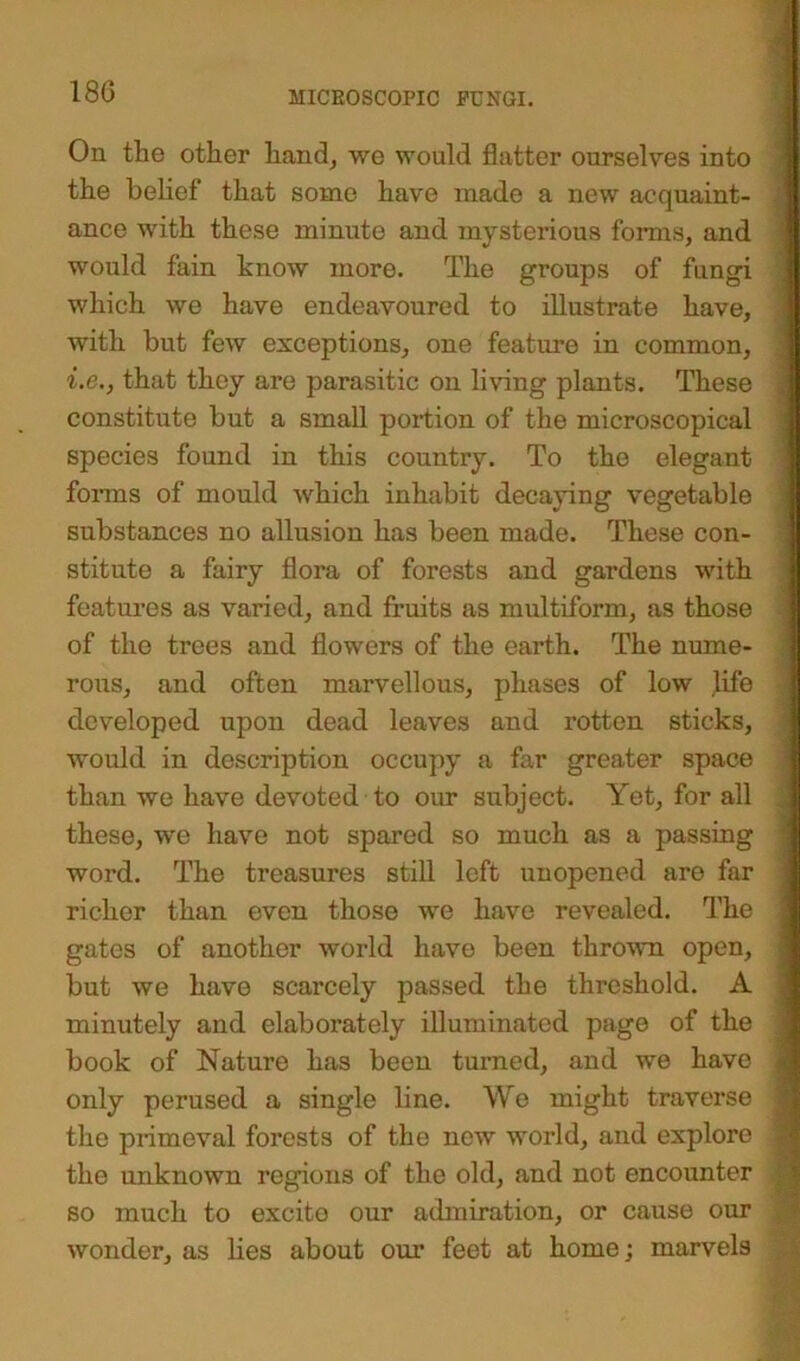 On the other hand, we would flatter ourselves into the belief that some have made a new acquaint- ance with these minute and mysterious forms, and would fain know more. The groups of fungi which we have endeavoured to illustrate have, with but few exceptions, one feature in common, i.e., that they are parasitic on living plants. These constitute but a small portion of the microscopical species found in this country. To the elegant forms of mould which inhabit decaying vegetable substances no allusion has been made. These con- stitute a fairy flora of forests and gardens with features as varied, and fruits as multiform, as those of the trees and flowers of the earth. The nume- rous, and often marvellous, phases of low life developed upon dead leaves and rotten sticks, would in description occupy a far greater space than we have devoted to our subject. Yet, for all these, we have not spared so much as a passing word. The treasures still left unopened are far richer than even those we have revealed. The gates of another world have been thrown open, but we have scarcely passed the threshold. A minutely and elaborately illuminated page of the book of Nature has been turned, and we have only perused a single line. We might traverse j the primeval forests of the new world, and explore the unknown regions of the old, and not encounter so much to excite our admiration, or cause our wonder, as lies about our feet at home; marvels