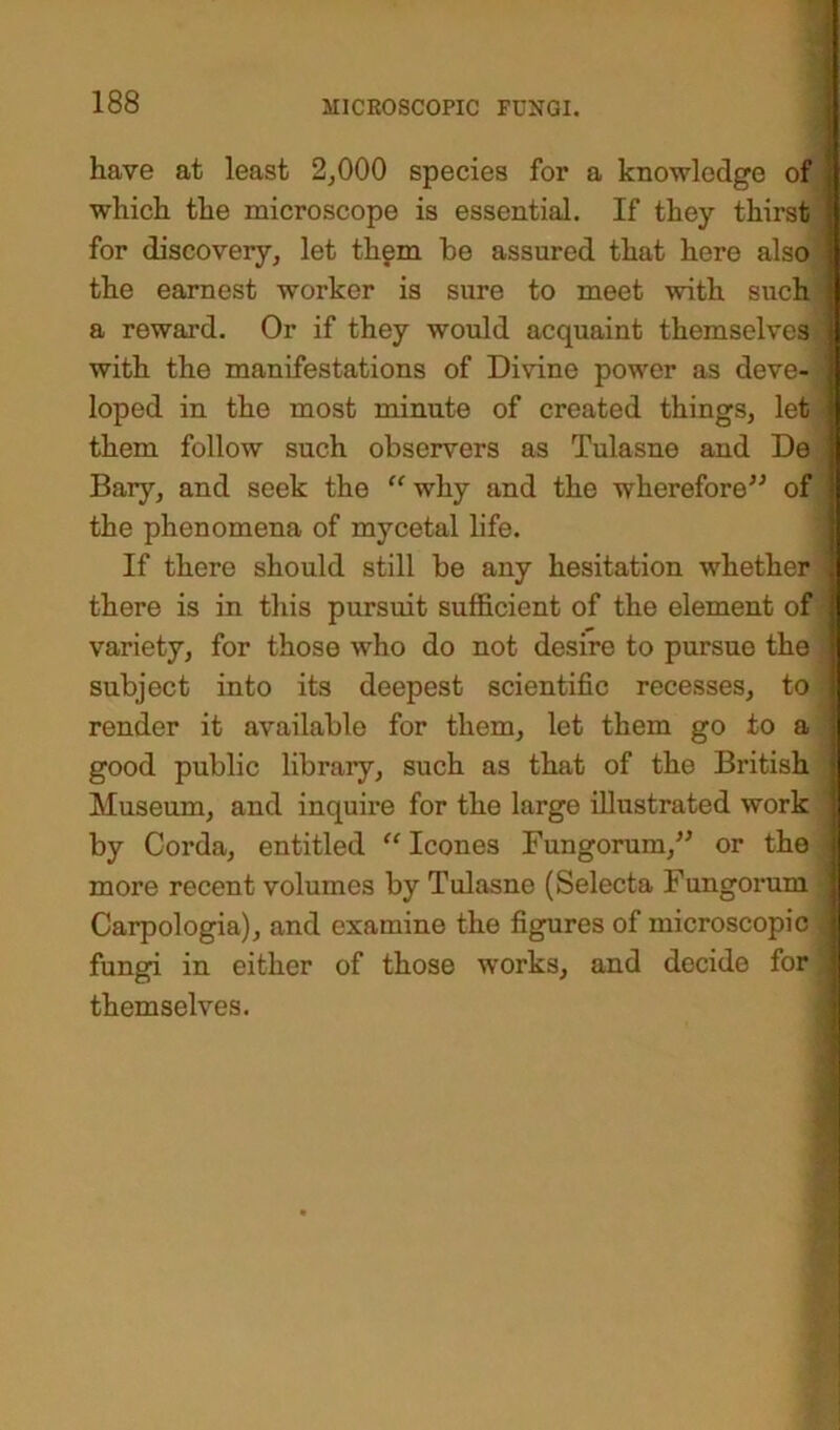 have at least 2,000 species for a knowledge of which the microscope is essential. If they thirst for discovery, let them be assured that here also the earnest worker is sure to meet with such a reward. Or if they would acquaint themselves with the manifestations of Divine power as deve- loped in the most minute of created things, let them follow such observers as Tulasne and De Bary, and seek the “why and the wherefore” of the phenomena of mycetal life. If there should still be any hesitation whether there is in this pursuit sufficient of the element of variety, for those who do not desire to pursue the subject into its deepest scientific recesses, to render it available for them, let them go to a good public library, such as that of the British Museum, and inquire for the large illustrated work by Corda, entitled “leones Fungorum,” or the more recent volumes by Tulasne (Selecta Fungorum Carpologia), and examine the figures of microscopic fungi in either of those works, and decide for themselves.