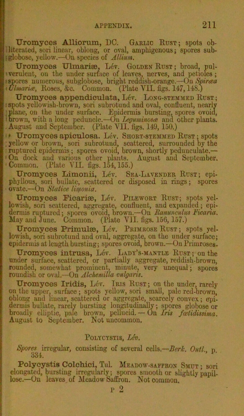 Uromyees Alliorum, DC. Garlic Rust; spots ob- ! literated, sori linear, oblong, or oval, amphigenous; spores sub- f globose, yellow.—On species of Allium. Uromyees Ulmariee, Lev. Golden Rust ; broad, pul- verulent, on the under surface of leaves, nerves, and petioles ; : spores numerous, subglobose, bright reddish-orange.—On Spiraea < Ulmaria, Roses, &c. Common. (Plate VII. figs. 147,148.) Uromyees appendiculata, Lev. Long-stemmed Rust; . spots yellowish-brown, sori subrotund and oval, conlluent, nearlv plane, on the under surface. Epidermis bursting, spores ovoid, i brown, with a long peduncle.—0\\ Leguminosa and other plants. August and September. (Plate VII. figs. 149,150.) ■ t Uromyees apieulosa. Lev. Short-stemmed Rust ; spots ; yellow or brown, sori subrotund, scattered, surrounded by the ruptured epidermis ; spores ovoid, brown, shortly pedunculate.— 1 On dock and various other plants. August and September. 1 Common. (Plate VII. figs. 154,155.) Uromyees Limonii, Lev. Sea-Lavender Rust; epi- phyllous, sori builate, scattered or disposed in rings; spores ovate.—On Slat ice linionia. Uromyees Ficarise, Lev. Pilewort Rust; spots yel- lowish, sori scattered, aggregate, conlluent, and expanded; epi- dermis ruptured; spores ovoid, brown.—On Ranunculus Ficaria. May and June. Common. (Plate VII. figs. 156, 157.) Uromyees Primulse, Lev. Primrose Rust ; spots yel- lowish, sori subrotund and oval, aggregate, on the under surface; epidermis at length bursting; spores ovoid, brown.—On Primroses. Uromyees intrusa, Lev. Lady’s-mantle Rust ; on the under surface, scattered, or partially aggregate, reddish-brown, rounded, somew hat prominent, minute, very unequal; spores roundish or oval.—On Alchemilla vulgaris. Uromyees Iridis, Lev. Iius Rust ; on the under, rarely on the upper, surface; spots yellow, sori small, pale red-brown, oblong and linear, scattered or aggregate, scarcely convex; epi- dermis builate, rarely bursting longitudinally; spores globose or broadly elliptic, pale brown, pellucid. — On Iris feetidissima. August to September. Not uncommon. Polycystis, Lev. Spores irregular, consisting of several cells.—Berk. Outl. n 334. Polycystis Colchici. Tul. Meadow-saffron Smut ; sori elongated, bursting irregularly; spores smooth or slightly papil- lose.—On leaves , of Meadow Saffron. Not common. P 2