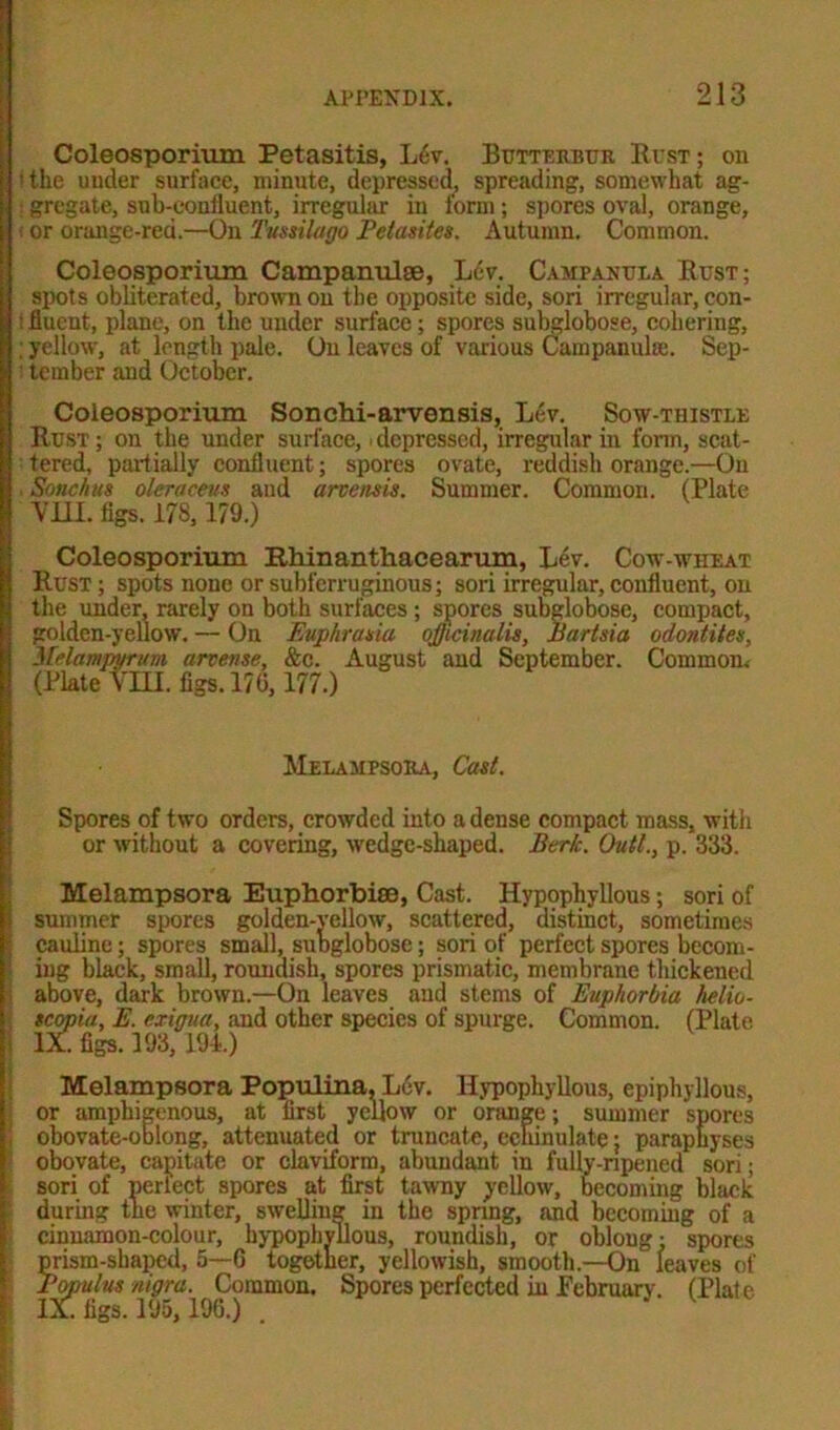 Coleosporium Petasitis, Lfiv. Butterbur Bust; on •the under surface, minute, depressed, spreading, somewhat ag- : gregate, sub-confluent, irreguhir in form; spores oval, orange, (or orange-red.—On Tussilago Pelasites. Autumn. Common. Coleosporium Campanulse, L6v. Campanula Bust; spots obliterated, brown on the opposite side, sori irregular, con- t fluent, plane, on the under surface; spores subglobose, cohering, ; yellow, at length pale. On leaves of various Campanula;. Sep- tember and October. Coleosporium Sonchi-arvensis, Lev. Sow-thistle Bust; on the under surface, depressed, irregular in form, scat- tered, partially confluent; spores ovate, reddish orange.—On Sonchus oleracevs and arvensis. Summer. Common. (Plate VIII. figs. 178, 179.) Coleosporium Rhinanthacearum, Lev. Cow-wheat Bust ; spots none or subferruginous; sori irregular, confluent, on the under, rarely on both surfaces ; spores subglobose, compact, golden-yellow. — On Euphrasia officinalis, Bartsia odontites, Nelampyrum arvense, &c. August and September. Common.- (Plate VIII. figs. 170, 177.) Melampsora, Cast. Spores of two orders, crowded into a dense compact mass, with or without a covering, wedge-shaped. Berk. Quit., p. 333. Melampsora Euphorbias, Cast. Hypophyllous; sori of summer spores golden-yellow, scattered, distinct, sometimes cauline; spores small, subglobose; sori of perfect spores becom- ing black, small, roundish, spores prismatic, membrane thickened above, dark brown.—On leaves and stems of Euphorbia helio- scopia, E. exigua, and other species of spurge. Common. (Plate IX. figs. 193, 194.) Melampsora Populina, Lev. Hypophyllous, epiphyllous, or amphigenous, at first yellow or orange; summer spores obovate-oblong, attenuated or truncate, echinulate; paraphyses obovate, capitate or claviform, abundant in fully-npened sori; sori of perlect spores at first tawny yellow, becoming black during the winter, swelling in the spring, and becoming of a cinnamon-colour, hypophyllous, roundish, or oblong: spores prism-shaped, 5—6 together, yellowish, smooth.—On leaves of Bopulus nigra. Common. Spores perfected in Pebruary. (Plate IX. figs. 195, 196.) .