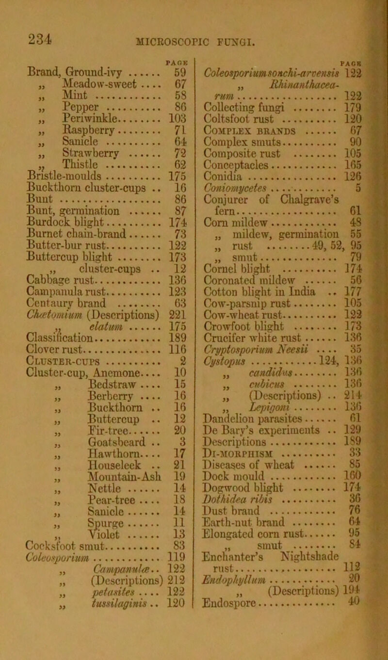 Brand, Ground-ivy PAOK 59 PACK Coleosporium soncM-arvensis 122 „ Meadow-sweet 67 „ Rhinanthacea- „ Mint 53 rum 122 „ Pepper 86 Collecting fungi 179 „ Periwinkle 103 Coltsfoot rust 120 „ Raspberry 71 Complex brands 67 „ Sanicle 61 Complex smuts 90 „ Strawberry 72 Composite rust 105 „ Thistle 62 Conceptacles 165 Bristle-moulds 175 Conidia 126 Buckthorn cluster-cups .. 16 Coniomycetes 5 Bunt 86 Conjurer of Chalgrave’s Bunt, germination 87 fern 61 Burdock blight 171 Com mildew 43 Burnet chain-brand 73 „ mildew, germination 55 Butter-bur rust 122 rust 49, 52, 95 Buttercup blight 173 „ smut 79 „ cluster-cups .. 12 Cornel blight 174 Cabbage rust 136 Coronated mildew 56 Campanula rust 123 Cotton blight in India .. 177 Centaury brand 63 Cow-parsnip rust 105 Ctuetomiiim (Descriptions) 221 Cow-wheat rust 122 „ datum 175 Crowfoot blight 173 Classification 189 Crucifer white rust 136 Clover rust 116 Cryptosporium Neesii .... 35 Cluster-cups 2 Cystopus 124, 136 Clustcr-cup, Anemone 10 „ Candidas 136 „ Bedstraw — 15 „ cubicus 136 „ Berberry .... 16 „ (Descriptions) .. 214 „ Buckthorn .. 16 „ Lepigoni l3b „ Buttercup .. 12 Dandelion parasites 61 „ Fir-tree 20 De Bary’s experiments .. 129 „ Goatsbcard .. 3 Descriptions 1S9 „ Hawthorn 17 Di-morpiiism 33 „ Ilouseleek .. 21 Diseases of wheat 85 „ Mountain-Ash 19 Dock mould 160 „ Nettle 11 Dogwood blight 174 „ Pear-tree .... 18 Dothidea ribis 36 „ Sanicle 11 Dust brand 76 „ Spurge 11 Earth-nut brand 64 „ violet 13 Elongated corn rust 95 Cocksfoot smut 83 „ smut Si Coleosporium 119 Enchanter’s .Nightshade „ Campanula;.. 122 rust 112 „ (Descriptions) 212 Endophyllum 20 „ pet antes .... 122 „ (Descriptions) lstt „ tussilaginis.. 120 Endospore 4U