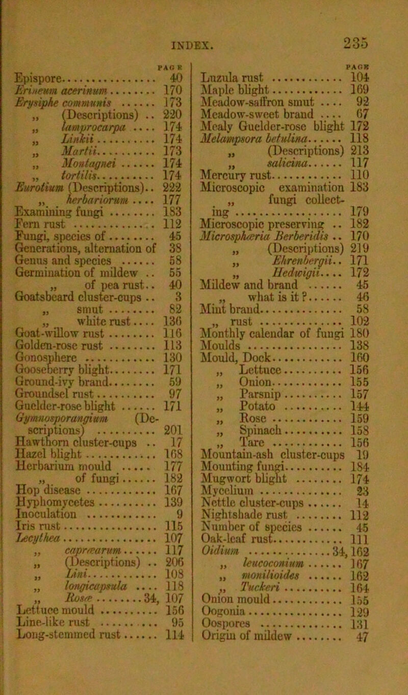 PAG K Epispore 40 Erineum acerinum 170 Erysiphe communis 173 „ (Descriptions) .. 220 „ lamprocarpa .... 174 „ Linkii 174 „ Martii 173 „ Montagnei 174 „ tortilis 174 Euroiium (Descriptions).. 222 „ hcrbariorum .... 177 Examining fungi 183 Eern rust . 112 Fungi, species of 45 Generations, alternation of 38 Genus and species 58 Germination of mildew .. 55 „ of pea rust.. 40 Goatsbeard cluster-cups .. 3 „ smut 82 „ . white rust 130 Goat-willow rust 116 Golden-rose rust 113 Gonosphere 130 Gooseberry blight 171 Ground-ivy brand 50 Groundsel rust 97 Guelder-rose blight 171 Gymnosporangium (De- scriptions) 201 Hawthorn cluster-cups .. 17 Hazel blight 108 Herbarium mould 177 „ of fungi 182 Hop disease 107 Hyphomycetes 139 Inoculation 9 Iris nist 115 Jjecythca 107 „ capmarum...... 117 „ (Descriptions) .. 206 „ Uni 108 „ longimpmla .... 118 „ Rosa 34, 107 Lett uce mould 156 Line-like rust 95 Long-stemmed rust 114 Lnzula rust 104 Maple blight 109 Meadow-saffron smut 92 Meadow-sweet brand ..... 67 Mealy Guelder-rose blight 172 Melampsora betulina...... 118 „ (Descriptions) 213 „ salicina 117 Mercury rust 110 Microscopic examination „ fungi collect- ing ; Microscopic preserving .. MicrospJucria Berberidis .. „ (Descriptions) „ Ehrenbt'rgii.. „ Iledwigii.... Mildew and brand 45 „ what is it ? 46 Mint brand 58 „ rust 102 Monthly calendar of fungi 180 Moulds 138 Mould, Dock 160 Lettuce 156 Onion 155 Parsnip 157 Potato 144 Eose 183 179 182 170 219 171 172 Spinach. Tare 159 158 156 Mountain-ash cluster-cups 19 Mounting fungi 184 Mugwort blight 174 Mycelium 23 Nettle cluster-cups 14 Nightshade rust 112 Number of species 45 Oak-leaf rust Ill Oidium 34,162 „ leucoconium 167 „ monilioides 162 ,, Tuckeri 164 Onion mould 155 Oogonia 129 Oospores 131 Origin of mildew 47